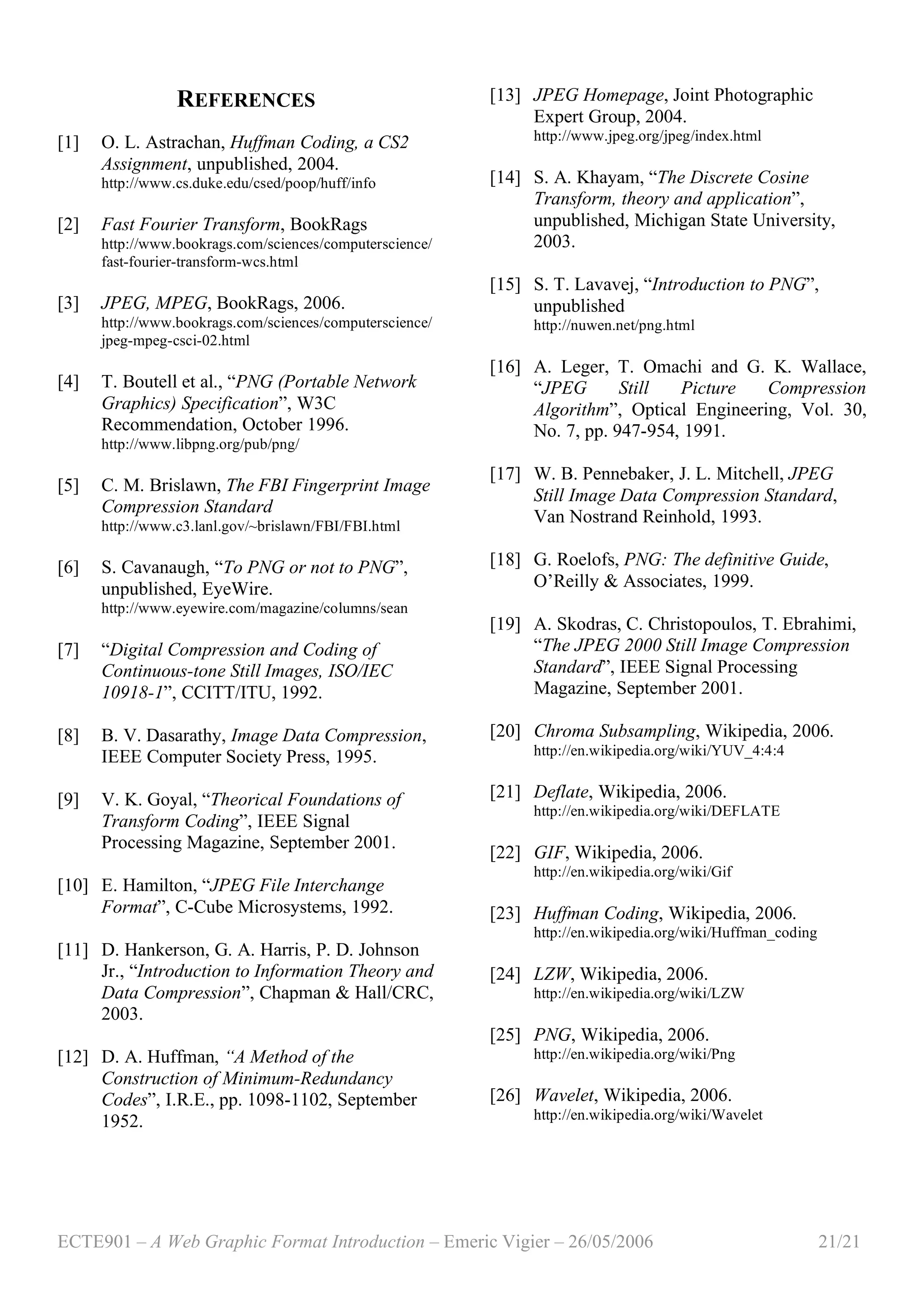 ECTE901 – A Web Graphic Format Introduction – Emeric Vigier – 26/05/2006 21/21
REFERENCES
[1] O. L. Astrachan, Huffman Coding, a CS2
Assignment, unpublished, 2004.
http://www.cs.duke.edu/csed/poop/huff/info
[2] Fast Fourier Transform, BookRags
http://www.bookrags.com/sciences/computerscience/
fast-fourier-transform-wcs.html
[3] JPEG, MPEG, BookRags, 2006.
http://www.bookrags.com/sciences/computerscience/
jpeg-mpeg-csci-02.html
[4] T. Boutell et al., “PNG (Portable Network
Graphics) Specification”, W3C
Recommendation, October 1996.
http://www.libpng.org/pub/png/
[5] C. M. Brislawn, The FBI Fingerprint Image
Compression Standard
http://www.c3.lanl.gov/~brislawn/FBI/FBI.html
[6] S. Cavanaugh, “To PNG or not to PNG”,
unpublished, EyeWire.
http://www.eyewire.com/magazine/columns/sean
[7] “Digital Compression and Coding of
Continuous-tone Still Images, ISO/IEC
10918-1”, CCITT/ITU, 1992.
[8] B. V. Dasarathy, Image Data Compression,
IEEE Computer Society Press, 1995.
[9] V. K. Goyal, “Theorical Foundations of
Transform Coding”, IEEE Signal
Processing Magazine, September 2001.
[10] E. Hamilton, “JPEG File Interchange
Format”, C-Cube Microsystems, 1992.
[11] D. Hankerson, G. A. Harris, P. D. Johnson
Jr., “Introduction to Information Theory and
Data Compression”, Chapman & Hall/CRC,
2003.
[12] D. A. Huffman, “A Method of the
Construction of Minimum-Redundancy
Codes”, I.R.E., pp. 1098-1102, September
1952.
[13] JPEG Homepage, Joint Photographic
Expert Group, 2004.
http://www.jpeg.org/jpeg/index.html
[14] S. A. Khayam, “The Discrete Cosine
Transform, theory and application”,
unpublished, Michigan State University,
2003.
[15] S. T. Lavavej, “Introduction to PNG”,
unpublished
http://nuwen.net/png.html
[16] A. Leger, T. Omachi and G. K. Wallace,
“JPEG Still Picture Compression
Algorithm”, Optical Engineering, Vol. 30,
No. 7, pp. 947-954, 1991.
[17] W. B. Pennebaker, J. L. Mitchell, JPEG
Still Image Data Compression Standard,
Van Nostrand Reinhold, 1993.
[18] G. Roelofs, PNG: The definitive Guide,
O’Reilly & Associates, 1999.
[19] A. Skodras, C. Christopoulos, T. Ebrahimi,
“The JPEG 2000 Still Image Compression
Standard”, IEEE Signal Processing
Magazine, September 2001.
[20] Chroma Subsampling, Wikipedia, 2006.
http://en.wikipedia.org/wiki/YUV_4:4:4
[21] Deflate, Wikipedia, 2006.
http://en.wikipedia.org/wiki/DEFLATE
[22] GIF, Wikipedia, 2006.
http://en.wikipedia.org/wiki/Gif
[23] Huffman Coding, Wikipedia, 2006.
http://en.wikipedia.org/wiki/Huffman_coding
[24] LZW, Wikipedia, 2006.
http://en.wikipedia.org/wiki/LZW
[25] PNG, Wikipedia, 2006.
http://en.wikipedia.org/wiki/Png
[26] Wavelet, Wikipedia, 2006.
http://en.wikipedia.org/wiki/Wavelet
 