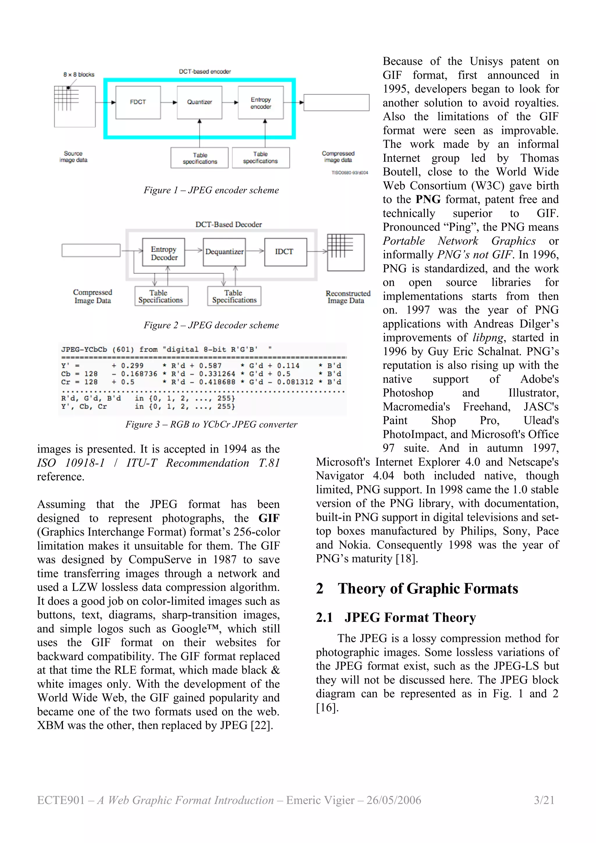 ECTE901 – A Web Graphic Format Introduction – Emeric Vigier – 26/05/2006 3/21
images is presented. It is accepted in 1994 as the
ISO 10918-1 / ITU-T Recommendation T.81
reference.
Assuming that the JPEG format has been
designed to represent photographs, the GIF
(Graphics Interchange Format) format’s 256-color
limitation makes it unsuitable for them. The GIF
was designed by CompuServe in 1987 to save
time transferring images through a network and
used a LZW lossless data compression algorithm.
It does a good job on color-limited images such as
buttons, text, diagrams, sharp-transition images,
and simple logos such as Google™, which still
uses the GIF format on their websites for
backward compatibility. The GIF format replaced
at that time the RLE format, which made black &
white images only. With the development of the
World Wide Web, the GIF gained popularity and
became one of the two formats used on the web.
XBM was the other, then replaced by JPEG [22].
Because of the Unisys patent on
GIF format, first announced in
1995, developers began to look for
another solution to avoid royalties.
Also the limitations of the GIF
format were seen as improvable.
The work made by an informal
Internet group led by Thomas
Boutell, close to the World Wide
Web Consortium (W3C) gave birth
to the PNG format, patent free and
technically superior to GIF.
Pronounced “Ping”, the PNG means
Portable Network Graphics or
informally PNG’s not GIF. In 1996,
PNG is standardized, and the work
on open source libraries for
implementations starts from then
on. 1997 was the year of PNG
applications with Andreas Dilger’s
improvements of libpng, started in
1996 by Guy Eric Schalnat. PNG’s
reputation is also rising up with the
native support of Adobe's
Photoshop and Illustrator,
Macromedia's Freehand, JASC's
Paint Shop Pro, Ulead's
PhotoImpact, and Microsoft's Office
97 suite. And in autumn 1997,
Microsoft's Internet Explorer 4.0 and Netscape's
Navigator 4.04 both included native, though
limited, PNG support. In 1998 came the 1.0 stable
version of the PNG library, with documentation,
built-in PNG support in digital televisions and set-
top boxes manufactured by Philips, Sony, Pace
and Nokia. Consequently 1998 was the year of
PNG’s maturity [18].
2 Theory of Graphic Formats
2.1 JPEG Format Theory
The JPEG is a lossy compression method for
photographic images. Some lossless variations of
the JPEG format exist, such as the JPEG-LS but
they will not be discussed here. The JPEG block
diagram can be represented as in Fig. 1 and 2
[16].
Figure 1 – JPEG encoder scheme
Figure 2 – JPEG decoder scheme
Figure 3 – RGB to YCbCr JPEG converter
 
