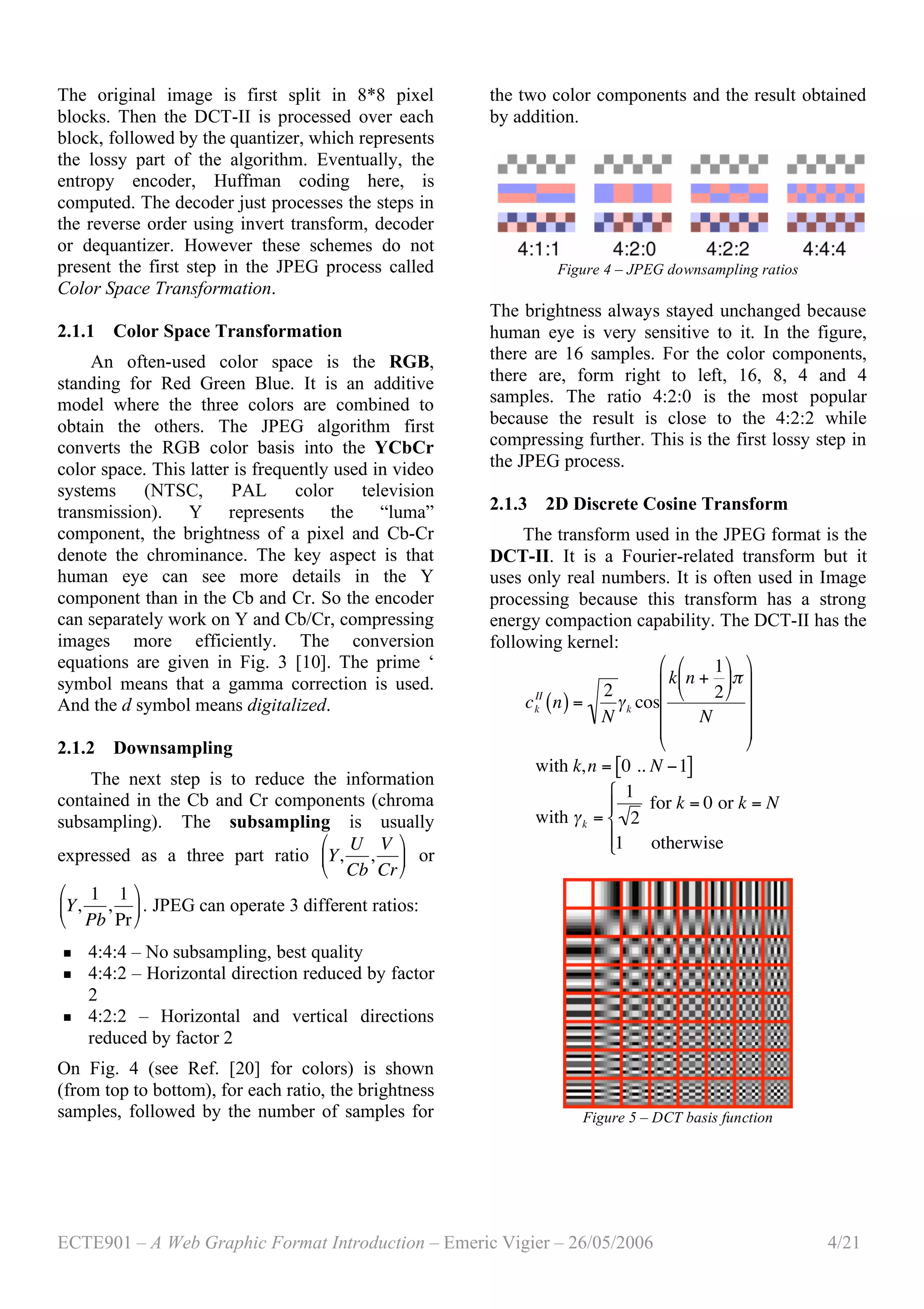 ECTE901 – A Web Graphic Format Introduction – Emeric Vigier – 26/05/2006 4/21
The original image is first split in 8*8 pixel
blocks. Then the DCT-II is processed over each
block, followed by the quantizer, which represents
the lossy part of the algorithm. Eventually, the
entropy encoder, Huffman coding here, is
computed. The decoder just processes the steps in
the reverse order using invert transform, decoder
or dequantizer. However these schemes do not
present the first step in the JPEG process called
Color Space Transformation.
2.1.1 Color Space Transformation
An often-used color space is the RGB,
standing for Red Green Blue. It is an additive
model where the three colors are combined to
obtain the others. The JPEG algorithm first
converts the RGB color basis into the YCbCr
color space. This latter is frequently used in video
systems (NTSC, PAL color television
transmission). Y represents the “luma”
component, the brightness of a pixel and Cb-Cr
denote the chrominance. The key aspect is that
human eye can see more details in the Y
component than in the Cb and Cr. So the encoder
can separately work on Y and Cb/Cr, compressing
images more efficiently. The conversion
equations are given in Fig. 3 [10]. The prime ‘
symbol means that a gamma correction is used.
And the d symbol means digitalized.
2.1.2 Downsampling
The next step is to reduce the information
contained in the Cb and Cr components (chroma
subsampling). The subsampling is usually
expressed as a three part ratio
!
Y,
U
Cb
,
V
Cr
"
#
$
%
&
' or
Y,
1
Pb
,
1
Pr
"
#
$
%
&
'. JPEG can operate 3 different ratios:
 4:4:4 – No subsampling, best quality
 4:4:2 – Horizontal direction reduced by factor
2
 4:2:2 – Horizontal and vertical directions
reduced by factor 2
On Fig. 4 (see Ref. [20] for colors) is shown
(from top to bottom), for each ratio, the brightness
samples, followed by the number of samples for
the two color components and the result obtained
by addition.
Figure 4 – JPEG downsampling ratios
The brightness always stayed unchanged because
human eye is very sensitive to it. In the figure,
there are 16 samples. For the color components,
there are, form right to left, 16, 8, 4 and 4
samples. The ratio 4:2:0 is the most popular
because the result is close to the 4:2:2 while
compressing further. This is the first lossy step in
the JPEG process.
2.1.3 2D Discrete Cosine Transform
The transform used in the JPEG format is the
DCT-II. It is a Fourier-related transform but it
uses only real numbers. It is often used in Image
processing because this transform has a strong
energy compaction capability. The DCT-II has the
following kernel:
!
ck
II
n( ) =
2
N
"k cos
k n +
1
2
#
$
%
&
'
()
N
#
$
%
%
%
%
&
'
(
(
(
(
!
with k,n = 0 .. N "1[ ]
!
with "k =
1
2
for k = 0 or k = N
1 otherwise
#
$
%
&%
Figure 5 – DCT basis function
 