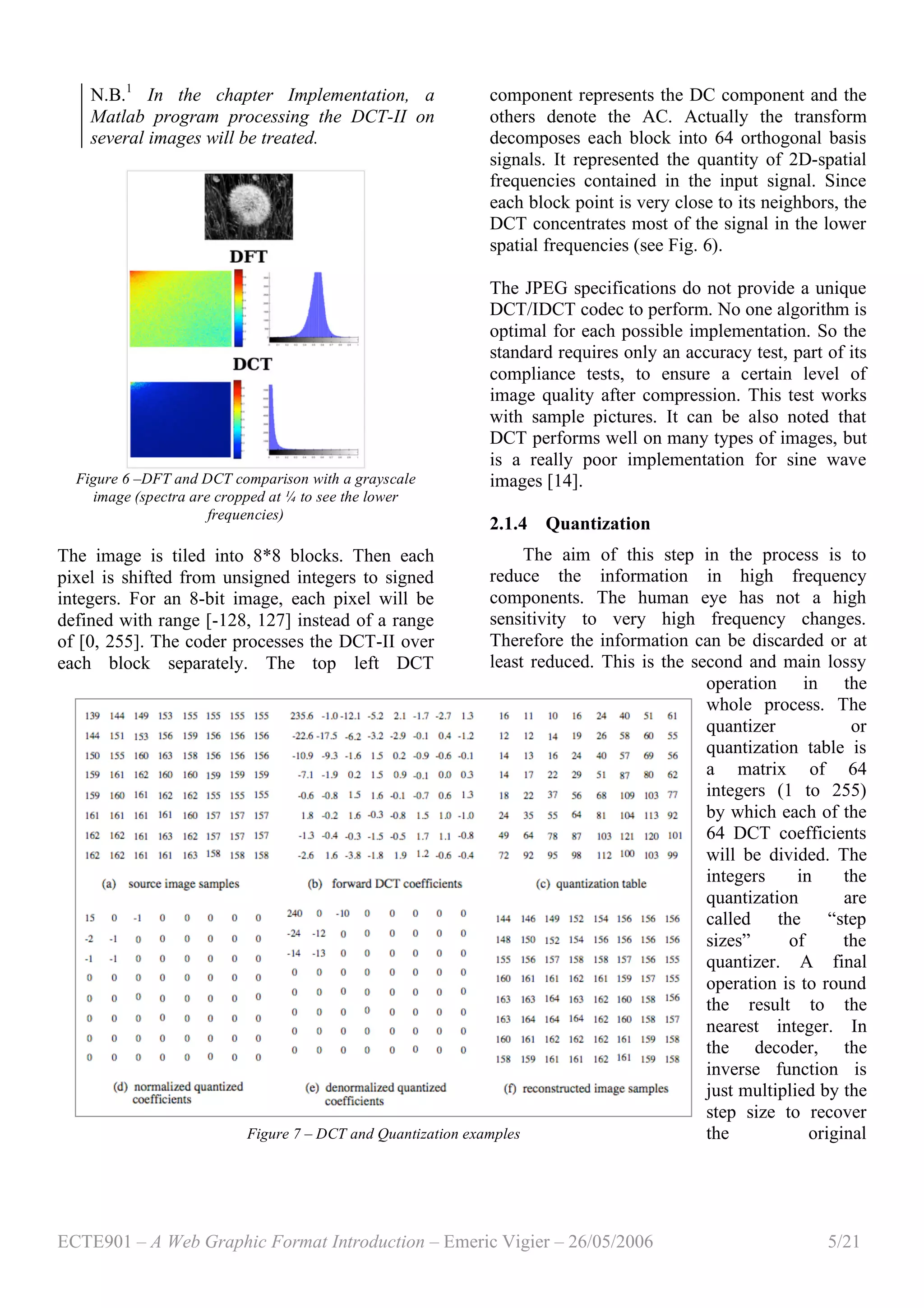 ECTE901 – A Web Graphic Format Introduction – Emeric Vigier – 26/05/2006 5/21
N.B.1
In the chapter Implementation, a
Matlab program processing the DCT-II on
several images will be treated.
Figure 6 –DFT and DCT comparison with a grayscale
image (spectra are cropped at ¼ to see the lower
frequencies)
The image is tiled into 8*8 blocks. Then each
pixel is shifted from unsigned integers to signed
integers. For an 8-bit image, each pixel will be
defined with range [-128, 127] instead of a range
of [0, 255]. The coder processes the DCT-II over
each block separately. The top left DCT
component represents the DC component and the
others denote the AC. Actually the transform
decomposes each block into 64 orthogonal basis
signals. It represented the quantity of 2D-spatial
frequencies contained in the input signal. Since
each block point is very close to its neighbors, the
DCT concentrates most of the signal in the lower
spatial frequencies (see Fig. 6).
The JPEG specifications do not provide a unique
DCT/IDCT codec to perform. No one algorithm is
optimal for each possible implementation. So the
standard requires only an accuracy test, part of its
compliance tests, to ensure a certain level of
image quality after compression. This test works
with sample pictures. It can be also noted that
DCT performs well on many types of images, but
is a really poor implementation for sine wave
images [14].
2.1.4 Quantization
The aim of this step in the process is to
reduce the information in high frequency
components. The human eye has not a high
sensitivity to very high frequency changes.
Therefore the information can be discarded or at
least reduced. This is the second and main lossy
operation in the
whole process. The
quantizer or
quantization table is
a matrix of 64
integers (1 to 255)
by which each of the
64 DCT coefficients
will be divided. The
integers in the
quantization are
called the “step
sizes” of the
quantizer. A final
operation is to round
the result to the
nearest integer. In
the decoder, the
inverse function is
just multiplied by the
step size to recover
the originalFigure 7 – DCT and Quantization examples
 