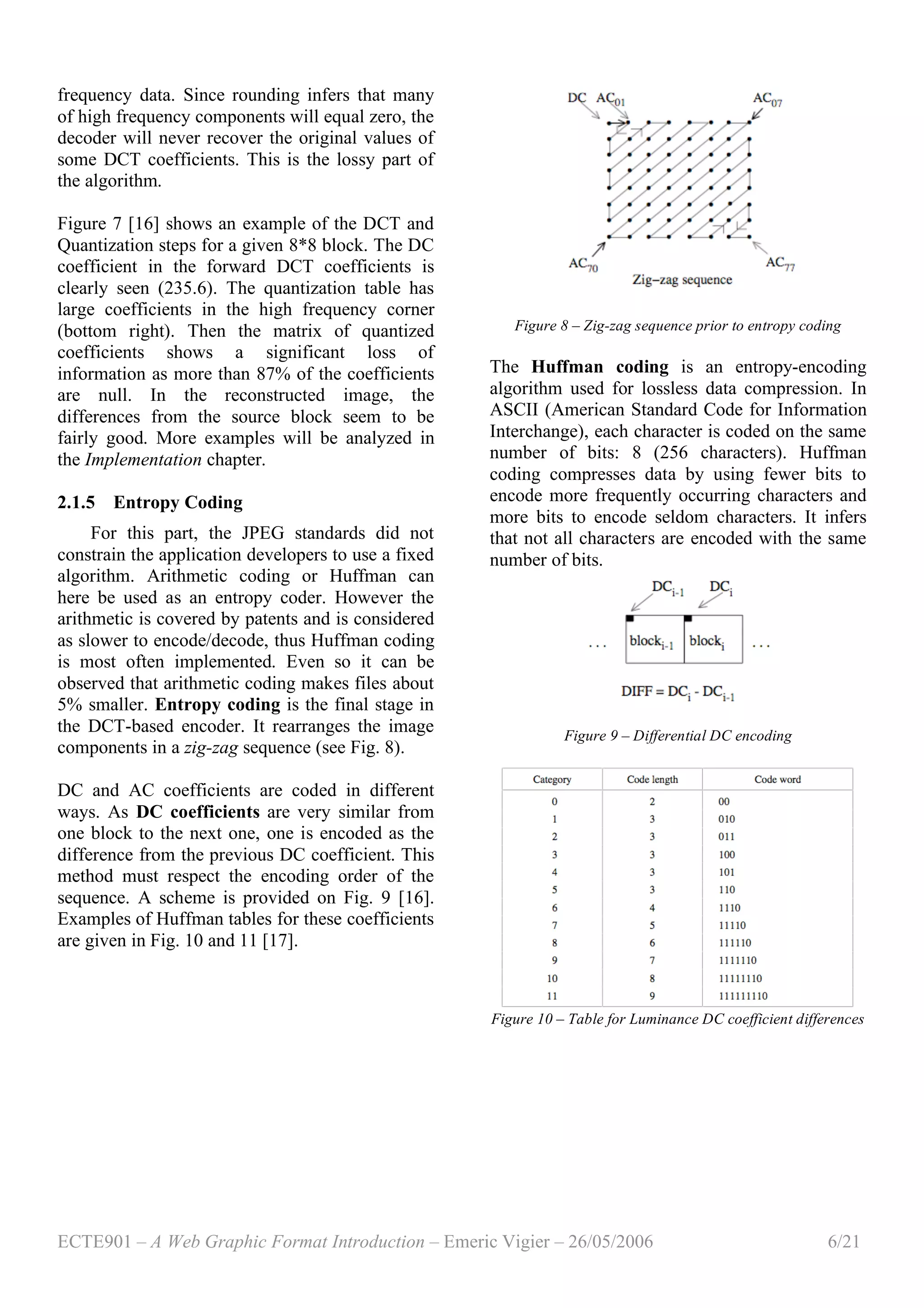 ECTE901 – A Web Graphic Format Introduction – Emeric Vigier – 26/05/2006 6/21
frequency data. Since rounding infers that many
of high frequency components will equal zero, the
decoder will never recover the original values of
some DCT coefficients. This is the lossy part of
the algorithm.
Figure 7 [16] shows an example of the DCT and
Quantization steps for a given 8*8 block. The DC
coefficient in the forward DCT coefficients is
clearly seen (235.6). The quantization table has
large coefficients in the high frequency corner
(bottom right). Then the matrix of quantized
coefficients shows a significant loss of
information as more than 87% of the coefficients
are null. In the reconstructed image, the
differences from the source block seem to be
fairly good. More examples will be analyzed in
the Implementation chapter.
2.1.5 Entropy Coding
For this part, the JPEG standards did not
constrain the application developers to use a fixed
algorithm. Arithmetic coding or Huffman can
here be used as an entropy coder. However the
arithmetic is covered by patents and is considered
as slower to encode/decode, thus Huffman coding
is most often implemented. Even so it can be
observed that arithmetic coding makes files about
5% smaller. Entropy coding is the final stage in
the DCT-based encoder. It rearranges the image
components in a zig-zag sequence (see Fig. 8).
DC and AC coefficients are coded in different
ways. As DC coefficients are very similar from
one block to the next one, one is encoded as the
difference from the previous DC coefficient. This
method must respect the encoding order of the
sequence. A scheme is provided on Fig. 9 [16].
Examples of Huffman tables for these coefficients
are given in Fig. 10 and 11 [17].
Figure 8 – Zig-zag sequence prior to entropy coding
The Huffman coding is an entropy-encoding
algorithm used for lossless data compression. In
ASCII (American Standard Code for Information
Interchange), each character is coded on the same
number of bits: 8 (256 characters). Huffman
coding compresses data by using fewer bits to
encode more frequently occurring characters and
more bits to encode seldom characters. It infers
that not all characters are encoded with the same
number of bits.
Figure 9 – Differential DC encoding
Figure 10 – Table for Luminance DC coefficient differences
 