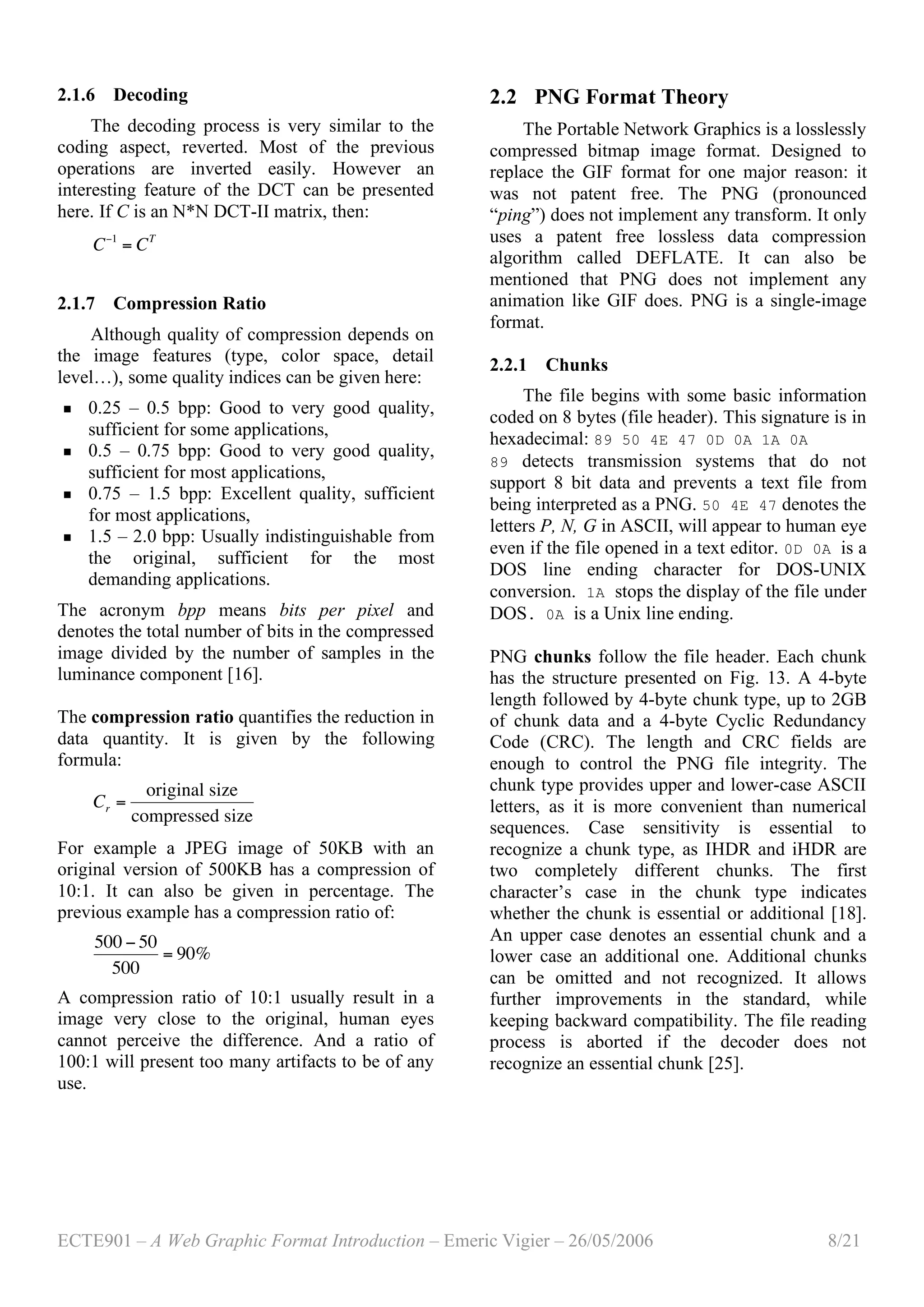 ECTE901 – A Web Graphic Format Introduction – Emeric Vigier – 26/05/2006 8/21
2.1.6 Decoding
The decoding process is very similar to the
coding aspect, reverted. Most of the previous
operations are inverted easily. However an
interesting feature of the DCT can be presented
here. If C is an N*N DCT-II matrix, then:
!
C"1
= CT
2.1.7 Compression Ratio
Although quality of compression depends on
the image features (type, color space, detail
level…), some quality indices can be given here:
 0.25 – 0.5 bpp: Good to very good quality,
sufficient for some applications,
 0.5 – 0.75 bpp: Good to very good quality,
sufficient for most applications,
 0.75 – 1.5 bpp: Excellent quality, sufficient
for most applications,
 1.5 – 2.0 bpp: Usually indistinguishable from
the original, sufficient for the most
demanding applications.
The acronym bpp means bits per pixel and
denotes the total number of bits in the compressed
image divided by the number of samples in the
luminance component [16].
The compression ratio quantifies the reduction in
data quantity. It is given by the following
formula:
!
Cr =
original size
compressed size
For example a JPEG image of 50KB with an
original version of 500KB has a compression of
10:1. It can also be given in percentage. The
previous example has a compression ratio of:
!
500 " 50
500
= 90%
A compression ratio of 10:1 usually result in a
image very close to the original, human eyes
cannot perceive the difference. And a ratio of
100:1 will present too many artifacts to be of any
use.
2.2 PNG Format Theory
The Portable Network Graphics is a losslessly
compressed bitmap image format. Designed to
replace the GIF format for one major reason: it
was not patent free. The PNG (pronounced
“ping”) does not implement any transform. It only
uses a patent free lossless data compression
algorithm called DEFLATE. It can also be
mentioned that PNG does not implement any
animation like GIF does. PNG is a single-image
format.
2.2.1 Chunks
The file begins with some basic information
coded on 8 bytes (file header). This signature is in
hexadecimal: 89 50 4E 47 0D 0A 1A 0A
89 detects transmission systems that do not
support 8 bit data and prevents a text file from
being interpreted as a PNG. 50 4E 47 denotes the
letters P, N, G in ASCII, will appear to human eye
even if the file opened in a text editor. 0D 0A is a
DOS line ending character for DOS-UNIX
conversion. 1A stops the display of the file under
DOS. 0A is a Unix line ending.
PNG chunks follow the file header. Each chunk
has the structure presented on Fig. 13. A 4-byte
length followed by 4-byte chunk type, up to 2GB
of chunk data and a 4-byte Cyclic Redundancy
Code (CRC). The length and CRC fields are
enough to control the PNG file integrity. The
chunk type provides upper and lower-case ASCII
letters, as it is more convenient than numerical
sequences. Case sensitivity is essential to
recognize a chunk type, as IHDR and iHDR are
two completely different chunks. The first
character’s case in the chunk type indicates
whether the chunk is essential or additional [18].
An upper case denotes an essential chunk and a
lower case an additional one. Additional chunks
can be omitted and not recognized. It allows
further improvements in the standard, while
keeping backward compatibility. The file reading
process is aborted if the decoder does not
recognize an essential chunk [25].
 