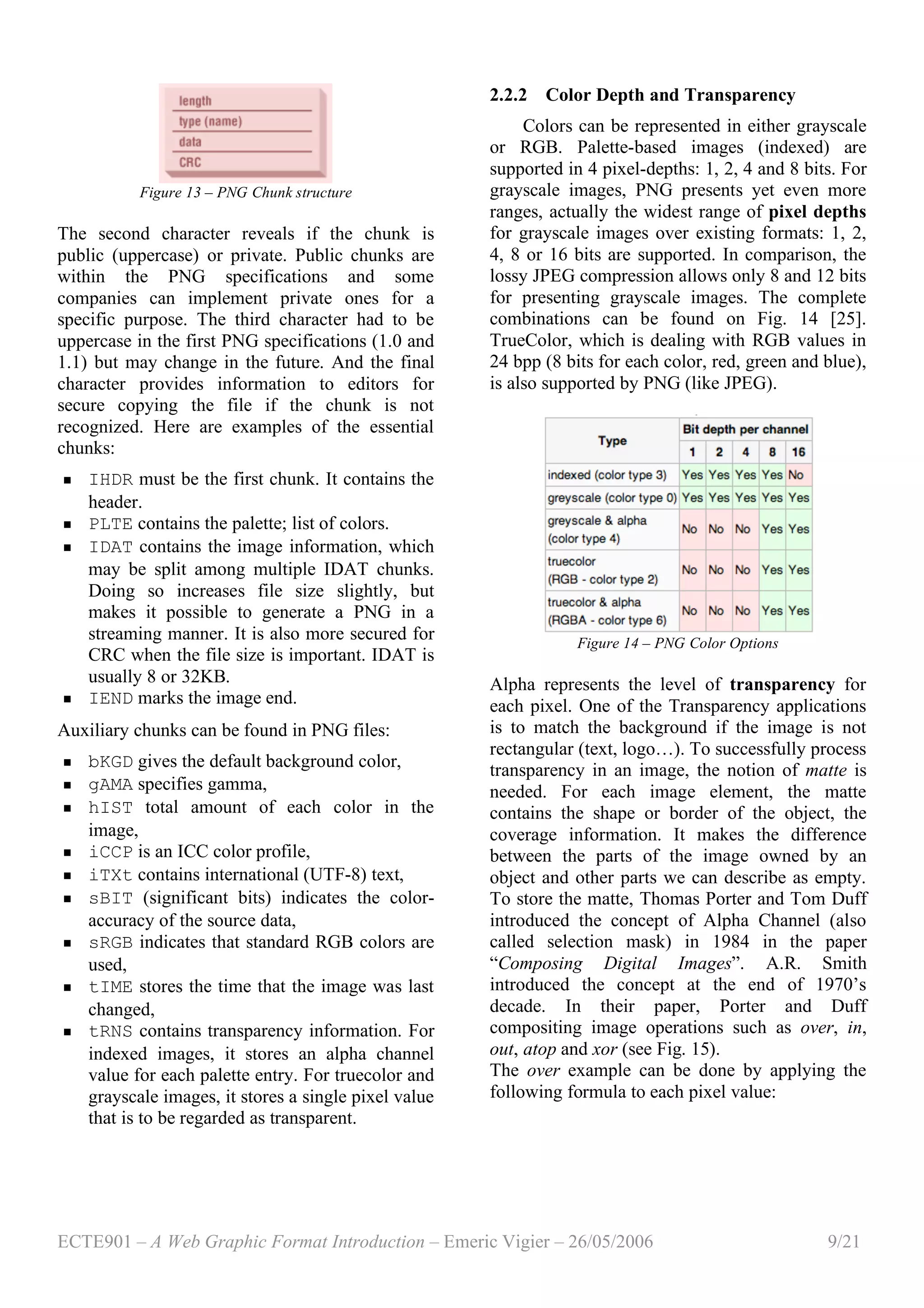 ECTE901 – A Web Graphic Format Introduction – Emeric Vigier – 26/05/2006 9/21
Figure 13 – PNG Chunk structure
The second character reveals if the chunk is
public (uppercase) or private. Public chunks are
within the PNG specifications and some
companies can implement private ones for a
specific purpose. The third character had to be
uppercase in the first PNG specifications (1.0 and
1.1) but may change in the future. And the final
character provides information to editors for
secure copying the file if the chunk is not
recognized. Here are examples of the essential
chunks:
 IHDR must be the first chunk. It contains the
header.
 PLTE contains the palette; list of colors.
 IDAT contains the image information, which
may be split among multiple IDAT chunks.
Doing so increases file size slightly, but
makes it possible to generate a PNG in a
streaming manner. It is also more secured for
CRC when the file size is important. IDAT is
usually 8 or 32KB.
 IEND marks the image end.
Auxiliary chunks can be found in PNG files:
 bKGD gives the default background color,
 gAMA specifies gamma,
 hIST total amount of each color in the
image,
 iCCP is an ICC color profile,
 iTXt contains international (UTF-8) text,
 sBIT (significant bits) indicates the color-
accuracy of the source data,
 sRGB indicates that standard RGB colors are
used,
 tIME stores the time that the image was last
changed,
 tRNS contains transparency information. For
indexed images, it stores an alpha channel
value for each palette entry. For truecolor and
grayscale images, it stores a single pixel value
that is to be regarded as transparent.
2.2.2 Color Depth and Transparency
Colors can be represented in either grayscale
or RGB. Palette-based images (indexed) are
supported in 4 pixel-depths: 1, 2, 4 and 8 bits. For
grayscale images, PNG presents yet even more
ranges, actually the widest range of pixel depths
for grayscale images over existing formats: 1, 2,
4, 8 or 16 bits are supported. In comparison, the
lossy JPEG compression allows only 8 and 12 bits
for presenting grayscale images. The complete
combinations can be found on Fig. 14 [25].
TrueColor, which is dealing with RGB values in
24 bpp (8 bits for each color, red, green and blue),
is also supported by PNG (like JPEG).
Figure 14 – PNG Color Options
Alpha represents the level of transparency for
each pixel. One of the Transparency applications
is to match the background if the image is not
rectangular (text, logo…). To successfully process
transparency in an image, the notion of matte is
needed. For each image element, the matte
contains the shape or border of the object, the
coverage information. It makes the difference
between the parts of the image owned by an
object and other parts we can describe as empty.
To store the matte, Thomas Porter and Tom Duff
introduced the concept of Alpha Channel (also
called selection mask) in 1984 in the paper
“Composing Digital Images”. A.R. Smith
introduced the concept at the end of 1970’s
decade. In their paper, Porter and Duff
compositing image operations such as over, in,
out, atop and xor (see Fig. 15).
The over example can be done by applying the
following formula to each pixel value:
 