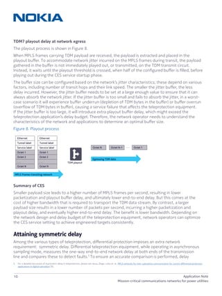 10 Application Note
Mission-critical communications networks for power utilities
TDM7 playout delay at network egress
The playout process is shown in Figure 8.
When MPLS frames carrying TDM payload are received, the payload is extracted and placed in the
playout buffer. To accommodate network jitter incurred on the MPLS frames during transit, the payload
gathered in the buffer is not immediately played out, or transmitted, on the TDM transmit circuit.
Instead, it waits until the playout threshold is crossed, when half of the configured buffer is filled, before
playing out during the CES service startup phase.
The buffer size can be configured based on the network’s jitter characteristics; these depend on various
factors, including number of transit hops and their link speed. The smaller the jitter buffer, the less
delay incurred. However, the jitter buffer needs to be set at a large enough value to ensure that it can
always absorb the network jitter. If the jitter buffer is too small and fails to absorb the jitter, in a worst-
case scenario it will experience buffer underrun (depletion of TDM bytes in the buffer) or buffer overrun
(overflow of TDM bytes in buffer), causing a service failure that affects the teleprotection equipment.
If the jitter buffer is too large, it will introduce extra playout buffer delay, which might exceed the
teleprotection application’s delay budget. Therefore, the network operator needs to understand the
characteristics of the network and applications to determine an optimal buffer size.
Figure 8. Playout process
Summary of CES
Smaller payload size leads to a higher number of MPLS frames per second, resulting in lower
packetization and playout buffer delay, and ultimately lower end-to-end delay. But this comes at the
cost of higher bandwidth that is required to transport the TDM data stream. By contrast, a larger
payload size results in a lower number of packets per second, incurring a higher packetization and
playout delay, and eventually higher end-to-end delay. The benefit is lower bandwidth. Depending on
the network design and delay budget of the teleprotection equipment, network operators can optimize
the CES service setting to achieve engineered targets consistently.
Attaining symmetric delay
Among the various types of teleprotection, differential protection imposes an extra network
requirement: symmetric delay. Differential teleprotection equipment, while operating in asynchronous
sampling mode, measures the one-way end-to-end network delay at both ends of the transmission
line and compares these to detect faults.5
To ensure an accurate comparison is performed, delay
5	 For a detailed discussion of asymmetric delay in teleprotection, please see Jesus, Diago, Lobo et. al., MPLS networks for inter-substation communication for current differential protection
applications in digital substation [9].
. . .Octet N Octet N-1 Octet 1
Ethernet
Tunnel label
Service label
Octet 1
Octet 2
. . .
Octet N
MPLS frames transiting network
Ethernet
Tunnel label
Service label
Octet 1
Octet 2
. . .
Octet N
TDM playout
Egressing TDM data
 