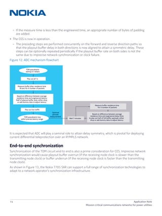14 Application Note
Mission-critical communications networks for power utilities
–– If the measure time is less than the engineered time, an appropriate number of bytes of padding
are added.
•	 The CES is now in operation.
–– The preceding steps are performed concurrently on the forward and reverse direction paths so
that the playout buffer delay in both directions is now aligned to attain a symmetric delay. These
steps can be optionally repeated periodically if the playout buffer rate on both sides is not the
same due to imprecise network synchronization or clock failure.
Figure 12. ADC mechanism flowchart
It is expected that ADC will play a seminal role to attain delay symmetry, which is pivotal for deploying
current differential teleprotection over an IP/MPLS network.
End-to-end synchronization
Synchronization of the TDM circuit end to end is also a prime consideration for CES. Imprecise network
synchronization would cause playout buffer overrun (if the receiving node clock is slower than the
transmitting node clock) or buffer underrun (if the receiving node clock is faster than the transmitting
node clock).
As shown in Figure 13, the Nokia 7705 SAR can support a full range of synchronization technologies to
adapt to a network operator’s synchronization infrastructure.
TDM pseudowire
startup or restart
Optional
periodic
measurementTDM pseudowire now
within precise latency range
Play out all 1s
Play out live trafﬁc
Measure buﬀer jitter residence time
(N sec) for X number of packets
Measure buﬀer residence time
for X number of packets
Based on diﬀerence between average
residence time and engineered latency
(half of playout buﬀer size), either drop
or add dummy data to adjust latency
Based on diﬀerence between average
residence time and engineered delay (time
to play out half of full buﬀer payload), either
drop or add dummy data to adjust latency
Wait Y minutes
 