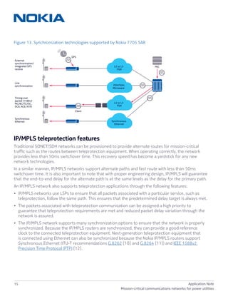 15 Application Note
Mission-critical communications networks for power utilities
Figure 13. Synchronization technologies supported by Nokia 7705 SAR
IP/MPLS teleprotection features
Traditional SONET/SDH networks can be provisioned to provide alternate routes for mission-critical
traffic such as the routes between teleprotection equipment. When operating correctly, the network
provides less than 50ms switchover time. This recovery speed has become a yardstick for any new
network technologies.
In a similar manner, IP/MPLS networks support alternate paths and fast route with less than 50ms
switchover time. It is also important to note that with proper engineering design, IP/MPLS will guarantee
that the end-to-end delay for the alternate path is at the same levels as the delay for the primary path.
An IP/MPLS network also supports teleprotection applications through the following features:
•	 IP/MPLS networks use LSPs to ensure that all packets associated with a particular service, such as
teleprotection, follow the same path. This ensures that the predetermined delay target is always met.
•	 The packets associated with teleprotection communication can be assigned a high priority to
guarantee that teleprotection requirements are met and reduced packet delay variation through the
network is assured.
•	 The IP/MPLS network supports many synchronization options to ensure that the network is properly
synchronized. Because the IP/MPLS routers are synchronized, they can provide a good reference
clock to the connected teleprotection equipment. Next-generation teleprotection equipment that
is connected using Ethernet can also be synchronized because the Nokia IP/MPLS routers support
Synchronous Ethernet (ITU-T recommendations G.8262 [10] and G.8264 [11]) and IEEE 1588v2
Precision Time Protocol (PTP) [12].
Timing over
packet (1588v2
MC/BC/TC/OC,
DCR, ACR, NTP)
Line
synchronization
External
synchronization/
integrated GPS
receive
Synchronous
Ethernet
GPS
Client
PDH/SDH,
Microwave
L2 or L3
PSN
PRC
L2 or L3
PSN
Synchronous
Ethernet
 