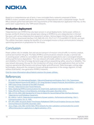 18 Application Note
Mission-critical communications networks for power utilities
Based on a comprehensive set of tests, it was concluded that a network composed of Nokia
IP/MPLS routers complies with all the requirements of teleprotection with a substantial margin. The IP/
MPLS network performed well within the requirements of the teleprotection application that has, to this
point, been supported by only TDM-based networks.
Production deployment
Teleprotection over IP/MPLS has also been proven in actual deployments. Some power utilities in
Europe and North America have already been relying on IP/MPLS to carry teleprotection in the last
few years with various teleprotection equipment vendors. Various legacy interface types, including
ITU-T G.703 co-directional interface [14], E&M, RS-232, ITU-T X.21 [15] and IEEE C37.94 [6], are used.
The utilities have been reaping the benefits of a converged mission-critical communications network,
optimizing operations in preparation for the future.
Conclusion
Power utilities rely on reliable, fast and secure transport of mission-critical traffic to monitor, analyze,
control and maintain the grid. The Nokia IP/MPLS communications network can play a seminal role
in assisting power utilities to consolidate all their operational applications over a converged network
without performance degradation. This new network will enable utilities to maximize their grid flexibility
and reliability in the face of energy demand surge without jeopardizing safety, security or reliability. This
new network also paves the way for the introduction of future smart grid applications that can further
improve operational effectiveness and achieve higher grid efficiencies. Nokia leverages cutting-edge
technologies, along with the company’s broad and deep experience in the energy segment, to help
utilities build better, new-generation IP/MPLS networks.
Click for more information about Nokia’s solution for power utilities.
References
1.	 IEC. 60870-5-104. International Standard – Telecontrol Equipment and Systems, Part 5-104, Transmission
Protocols: Network Access for IEC 60870-5-101 Using Standard Transport Protocols, Second Edition. June 2006.
2.	 DNP3 Users Group. Overview of the DNP3 Protocol.
3.	 Verhulst. Teleprotection Over Packet Networks.
4.	 Nokia. Deploying IP/MPLS Communications for Smart Grids, application note. November 2012.
5.	 Nokia. MPLS for Mission-Critical Networks, technology white paper. December 2013.
6.	 IEEE. C37.94-2002. IEEE Standard for N Times 64 Kilobit Per Second Optical Fiber Interfaces Between
Teleprotection and Multiplexer Equipment.
7.	 IEC. 60834-1 ed2.0. Teleprotection equipment of power systems – Performance and testing – Part 1:
Command systems. Oct. 8, 1999.
8.	 IETF. RFC 5086. Structure-Aware Time Division Multiplexed (TDM) Circuit Emulation Service over Packet
Switched Network (CESoPSN). December 2007.
9.	 Jesus, Diego, Lobo, Blair and De Valck. MPLS networks for inter-substation communication for current
differential protection applications in digital substation. 2014.
 
