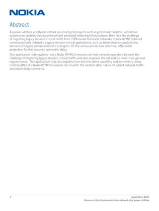 2 Application Note
Mission-critical communications networks for power utilities
Abstract
As power utilities worldwide embark on smart grid projects such as grid modernization, substation
automation, distribution automation and advanced metering infrastructure, they face the challenge
of migrating legacy mission-critical traffic from TDM-based transport networks to new IP/MPLS-based
communications networks. Legacy mission-critical applications, such as teleprotection applications,
demand stringent and deterministic transport. Of the various protection schemes, differential
protection further requires symmetric delay.
This application note explains how a Nokia IP/MPLS network can help network operators to meet the
challenge of migrating legacy mission-critical traffic and also engineer the network to meet their general
requirements. This application note also explains how the innovative capability and asymmetric delay
control (ADC) of a Nokia IP/MPLS network can counter the random jitter nature of packet network traffic
and attain delay symmetry.
 