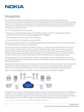 4 Application Note
Mission-critical communications networks for power utilities
Introduction
Power utilities worldwide are at different stages of considering, planning and deploying new
communications networks in preparation for smart grid deployment. These efforts are driven by various
needs: from simply making the power grid more reliable (avoiding blackouts), to coping better with the
challenges of renewable energy and electric vehicles, to improving the quality of power (eliminating
voltage surges and brownouts).
The smart grid applications include new:
•	 Supervisory control and data acquisition (SCADA) applications based on IEC 60870-5-104 [1],
Distributed Network Protocol, Version 3 (DNP 3) [2] or Modbus
•	 Synchrophasor systems for wide-area monitoring
•	 Video surveillance to strengthen physical security
However, the grid still depends on already-deployed mission-critical applications for its daily operation.
The most prominent of these is teleprotection1
.
Because electricity is the bedrock of modern society, it is vital to employ all possible means to avoid
major outages. Teleprotection systems, typically installed in high-voltage transmission grids where
distances are usually greater than in distribution grids, play a critical role in preventing instability in
the grid and damage to expensive substation equipment. Teleprotection systems monitor conditions
on transmission lines and coordinate tripping of the transmission lines to quickly isolate faults.
A teleprotection system usually has two components: a protection relay, which executes the actual
switching; and teleprotection equipment, which is the interface to the mission-critical communications
network (see Figure 1).
Teleprotection systems rely on the communications network for real-time exchange of status information
and commands between teleprotection equipment. To ensure that the power systems are properly
protected, the teleprotection messages must be reliably transferred with tightly-controlled latency.
Figure 1. A typical teleprotection system in a mission-critical communications network
A traditional approach to modernize power utilities’ telecommunications infrastructure is to deploy two
networks. In this architecture, new IP/Ethernet-centric traffic is carried over the new mission-critical
communications network. Legacy mission-critical applications remain on the already-deployed network,
which typically uses older TDM multiplexor and optical SONET/SDH equipment (see Figure 2).
1 For more information on teleprotection, please see Dominique Verhulst, Teleprotection Over Packet Networks [3].
High voltage
Substation
E&M
RS-232
G.703
C37.94
E&M
RS-232
G.703
C37.94
Substation Protection
relay
Protection
relay
Teleprotection
equipment
Teleprotection
equipment
Mission-critical
Communications
Network
 