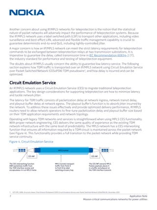 7 Application Note
Mission-critical communications networks for power utilities
Another concern about using IP/MPLS networks for teleprotection is the notion that the statistical
nature of packet networks will adversely impact the performance of teleprotection systems. Because
the IP/MPLS network uses a label switched path (LSP) to transport other applications, including video
surveillance and best-effort LAN, advanced and flexible traffic management capability is crucial to
guarantee deterministic end-to-end QoS, including tightly-controlled jitter.
A major concern is how an IP/MPLS network can meet the strict latency requirements for teleprotection
commands to be exchanged between teleprotection relays at two transmission substations. It is
imperative to guarantee the delay, called transmission time in IEC Recommendation 60834-1 [7],
the industry standard for performance and testing of teleprotection equipment.
The doubts about IP/MPLS usually concern the ability to guarantee low-latency service. The following
section explains how TDM traffic is transported over an IP/MPLS network using Circuit Emulation Service
over Packet Switched Network (CESoPSN) TDM pseudowire3
, and how delay is incurred and can be
optimized.
Circuit Emulation Service
An IP/MPLS network uses a Circuit Emulation Service (CES) to migrate traditional teleprotection
applications. The key design considerations for supporting teleprotection are how to minimize latency
and tackle network jitter.
The latency for TDM traffic consists of packetization delay at network ingress, network transit delay,
and playout buffer delay at network egress. The playout buffer’s function is to absorb jitter incurred by
the network. To address these issues effectively and provide optimized delivery performance, IP/MPLS
routers need to allow network operators to fine-tune packetization delay and playout buffer size based
on their TDM application requirements and network topology.
Operating with legacy TDM networks and services is straightforward when using MPLS CES functionality.
With proper network engineering, CES delivers the same quality of experience as the existing TDM
network infrastructure with the same level of predictability. The MPLS network has a CES interworking
function that ensures all information required by a TDM circuit is maintained across the packet network
(see Figure 4). This functionality provides a full transition to the packet network while providing TDM
service continuity.
Figure 4. Circuit Emulation Service
3	 IETF. RFC 5086. Structure-Aware Time Division Multiplexed (TDM) Circuit Emulation Service over Packet Switched Network (CESoPSN) [8], December 2007.
CES IWF
TDM
The CES IWF extracts MPLS
frames payload, places it
in a buﬀer and playout on
the TDM interface transmit.
The CES interworking function
(IWF) packetizes trafﬁc from
the TDM interface receive and
encapsulates it in an MPLS frame.
MPLS tunnels transport
trafﬁc from Point A
to Point B by label
switching at every hop.
MPLS tunnel
CES IWF
Network
ingress
Network
transmit
Network
egress
TDM
 