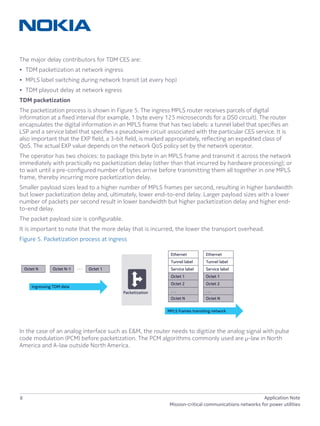 8 Application Note
Mission-critical communications networks for power utilities
The major delay contributors for TDM CES are:
•	 TDM packetization at network ingress
•	 MPLS label switching during network transit (at every hop)
•	 TDM playout delay at network egress
TDM packetization
The packetization process is shown in Figure 5. The ingress MPLS router receives parcels of digital
information at a fixed interval (for example, 1 byte every 125 microseconds for a DS0 circuit). The router
encapsulates the digital information in an MPLS frame that has two labels: a tunnel label that specifies an
LSP and a service label that specifies a pseudowire circuit associated with the particular CES service. It is
also important that the EXP field, a 3-bit field, is marked appropriately, reflecting an expedited class of
QoS. The actual EXP value depends on the network QoS policy set by the network operator.
The operator has two choices: to package this byte in an MPLS frame and transmit it across the network
immediately with practically no packetization delay (other than that incurred by hardware processing); or
to wait until a pre-configured number of bytes arrive before transmitting them all together in one MPLS
frame, thereby incurring more packetization delay.
Smaller payload sizes lead to a higher number of MPLS frames per second, resulting in higher bandwidth
but lower packetization delay and, ultimately, lower end-to-end delay. Larger payload sizes with a lower
number of packets per second result in lower bandwidth but higher packetization delay and higher end-
to-end delay.
The packet payload size is configurable.
It is important to note that the more delay that is incurred, the lower the transport overhead.
Figure 5. Packetization process at ingress
In the case of an analog interface such as E&M, the router needs to digitize the analog signal with pulse
code modulation (PCM) before packetization. The PCM algorithms commonly used are µ-law in North
America and A-law outside North America.
. . .Octet N Octet N-1 Octet 1
Ethernet
Tunnel label
Service label
Octet 1
Octet 2
. . .
Octet N
MPLS frames transiting network
Ethernet
Tunnel label
Service label
Octet 1
Octet 2
. . .
Octet N
Packetization
Ingressing TDM data
 