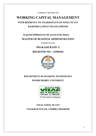 1
A PROJECT REPORT ON
WORKING CAPITAL MANAGEMENT
WITH REFRENCE TO VISAKHAPATNAM STEEL PLANT
RASHTRIYA ISPAT NIGAM LIMITED
In partial fulfilment for the award of the degree
MASTER OF BUSINESS ADMINISTRATION
SUBMITTED BY
PRAKASH RAJIV S
REGISTER NO – 14381044
DEPARTMENT OF BANKING TECHNOLOGY
PONDICHERRY UNIVERSITY
VIZAG STEEL PLANT
VISAKHAPATNAM, ANDHRA PRADESH
 