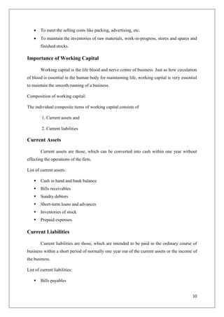10
 To meet the selling costs like packing, advertising, etc.
 To maintain the inventories of raw materials, work-in-progress, stores and spares and
finished stocks.
Importance of Working Capital
Working capital is the life blood and nerve centre of business. Just as how circulation
of blood is essential in the human body for maintaining life, working capital is very essential
to maintain the smooth running of a business.
Composition of working capital:
The individual composite items of working capital consists of
1. Current assets and
2. Current liabilities
Current Assets
Current assets are those, which can be converted into cash within one year without
effecting the operations of the firm.
List of current assets:
 Cash in hand and bank balance
 Bills receivables
 Sundry debtors
 Short-term loans and advances
 Inventories of stock
 Prepaid expenses
Current Liabilities
Current liabilities are those, which are intended to be paid in the ordinary course of
business within a short period of normally one year out of the current assets or the income of
the business.
List of current liabilities:
 Bills payables
 