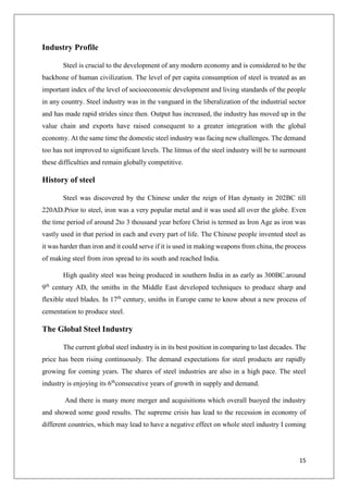 15
Industry Profile
Steel is crucial to the development of any modern economy and is considered to be the
backbone of human civilization. The level of per capita consumption of steel is treated as an
important index of the level of socioeconomic development and living standards of the people
in any country. Steel industry was in the vanguard in the liberalization of the industrial sector
and has made rapid strides since then. Output has increased, the industry has moved up in the
value chain and exports have raised consequent to a greater integration with the global
economy. At the same time the domestic steel industry was facing new challenges. The demand
too has not improved to significant levels. The litmus of the steel industry will be to surmount
these difficulties and remain globally competitive.
History of steel
Steel was discovered by the Chinese under the reign of Han dynasty in 202BC till
220AD.Prior to steel, iron was a very popular metal and it was used all over the globe. Even
the time period of around 2to 3 thousand year before Christ is termed as Iron Age as iron was
vastly used in that period in each and every part of life. The Chinese people invented steel as
it was harder than iron and it could serve if it is used in making weapons from china, the process
of making steel from iron spread to its south and reached India.
High quality steel was being produced in southern India in as early as 300BC.around
9th
century AD, the smiths in the Middle East developed techniques to produce sharp and
flexible steel blades. In 17th
century, smiths in Europe came to know about a new process of
cementation to produce steel.
The Global Steel Industry
The current global steel industry is in its best position in comparing to last decades. The
price has been rising continuously. The demand expectations for steel products are rapidly
growing for coming years. The shares of steel industries are also in a high pace. The steel
industry is enjoying its 6th
consecutive years of growth in supply and demand.
And there is many more merger and acquisitions which overall buoyed the industry
and showed some good results. The supreme crisis has lead to the recession in economy of
different countries, which may lead to have a negative effect on whole steel industry I coming
 