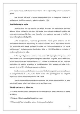16
years. However steel production and consumption will be supported by continuous economic
growth.
Iron and steel making as a craft has been known to India for a long time. However, its
production in significant quantities is known only after 1900.
Steel Industry in India
Steel has been the key material with which the world has reached to a developed
position. All the engineering machines, mechanical tools and most importantly building and
construction structures like bars, rods, channels, wires angles etc are made of steel for its
features being hard and adaptable.
After independence, successive governments placed great emphasis on the
development of an Indian steel industry. In financial year 1991, the six major plants, of which
five were in the public sector, produced 10 million tons. The commissioning of Tata Iron &
steel company’s production unit at Jamshedpur, Bihar in 1911-12 heralded the beginning of
modern steel industry in India.
Following independence and the commencement of five year plans, the government of
India decided to set up four integrated steel plants at Rourkela, Durgapur, Bhilai, and Bokaro,
the Bokaro steel plant was commissioned in 1972.The most recent addition is a 3MT integrated
steel plant with modern technology at Vishakhapatnam. Steel authority of India (SAIL)
accounts for over 40% of India’s crude steel production.
SAIL owns mines and subsidiary companies. Production capacity have recorded a year-
on-year growth rate of 13.4% ,15.7% ,11.7% ,in net sales operating profit and net profit,
respectively ,during the second quarter of 2007-2008.
Soaring demands by sectors like infrastructure, real estates and automobiles, at home
and abroad, has put India’s steel industry on the world steel map.
The Growth was as following
1830-Jasiah Marshall Health constructed the first manufacturing plant at part move in madras
presidency.
1874-James Erkisn founded the Bengal iron works.
1899-Jamshedji Tata initiated the scheme for integrated steel plant.
 