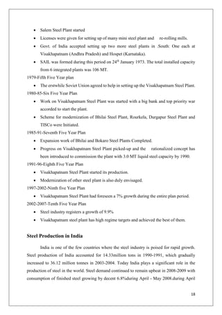 18
 Salem Steel Plant started
 Licenses were given for setting up of many mini steel plant and re-rolling mills.
 Govt. of India accepted setting up two more steel plants in .South: One each at
Visakhapatnam (Andhra Pradesh) and Hospet (Karnataka).
 SAIL was formed during this period on 24th
January 1973. The total installed capacity
from 6 integrated plants was 106 MT.
1979-Fifth Five Year plan
 The erstwhile Soviet Union agreed to help in setting up the Visakhapatnam Steel Plant.
1980-85-Six Five Year Plan
 Work on Visakhapatnam Steel Plant was started with a big bank and top priority war
accorded to start the plant.
 Scheme for modernization of Bhilai Steel Plant, Rourkela, Durgapur Steel Plant and
TISCo were Initiated.
1985-91-Seventh Five Year Plan
 Expansion work of Bhilai and Bokaro Steel Plants Completed.
 Progress on Visakhapatnam Steel Plant picked-up and the rationalized concept has
been introduced to commission the plant with 3.0 MT liquid steel capacity by 1990.
1991-96-Eighth Five Year Plan
 Visakhapatnam Steel Plant started its production.
 Modernization of other steel plant is also duly envisaged.
1997-2002-Ninth five Year Plan
 Visakhapatnam Steel Plant had foreseen a 7% growth during the entire plan period.
2002-2007-Tenth Five Year Plan
 Steel industry registers a growth of 9.9%
 Visakhapatnam steel plant has high regime targets and achieved the best of them.
Steel Production in India
India is one of the few countries where the steel industry is poised for rapid growth.
Steel production of India accounted for 14.33million tons in 1990-1991, which gradually
increased to 36.12 million tonnes in 2003-2004. Today India plays a significant role in the
production of steel in the world. Steel demand continued to remain upbeat in 2008-2009 with
consumption of finished steel growing by decent 6.8%during April - May 2008.during April
 