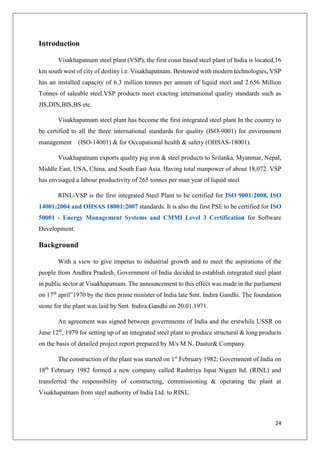 24
Introduction
Visakhapatnam steel plant (VSP), the first coast based steel plant of India is located,16
km south west of city of destiny i.e. Visakhapatnam. Bestowed with modern technologies, VSP
has an installed capacity of 6.3 million tonnes per annum of liquid steel and 2.656 Million
Tonnes of saleable steel.VSP products meet exacting international quality standards such as
JIS,DIN,BIS,BS etc.
Visakhapatnam steel plant has become the first integrated steel plant In the country to
be certified to all the three international standards for quality (ISO-9001) for environment
management (ISO-14001) & for Occupational health & safety (OHSAS-18001).
Visakhapatnam exports quality pig iron & steel products to Srilanka, Myanmar, Nepal,
Middle East, USA, China, and South East Asia. Having total manpower of about 18,072. VSP
has envisaged a labour productivity of 265 tonnes per man year of liquid steel
RINL-VSP is the first integrated Steel Plant to be certified for ISO 9001:2008, ISO
14001:2004 and OHSAS 18001:2007 standards. It is also the first PSE to be certified for ISO
50001 - Energy Management Systems and CMMI Level 3 Certification for Software
Development.
Background
With a view to give impetus to industrial growth and to meet the aspirations of the
people from Andhra Pradesh, Government of India decided to establish integrated steel plant
in public sector at Visakhapatnam. The announcement to this effect was made in the parliament
on 17th
april”1970 by the then prime minister of India late Smt. Indira Gandhi. The foundation
stone for the plant was laid by Smt. Indira Gandhi on 20.01.1971.
An agreement was signed between governments of India and the erstwhile USSR on
June 12th
, 1979 for setting up of an integrated steel plant to produce structural & long products
on the basis of detailed project report prepared by M/s M.N. Dastur& Company.
The construction of the plant was started on 1st
February 1982; Government of India on
18th
February 1982 formed a new company called Rashtriya Ispat Nigam ltd. (RINL) and
transferred the responsibility of constructing, commissioning & operating the plant at
Visakhapatnam from steel authority of India Ltd. to RINL.
 