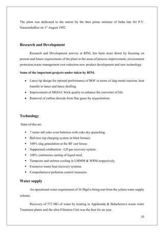 25
The plant was dedicated to the nation by the then prime minister of India late Sri P.V.
NarasimhaRao on 1st
August 1992.
Research and Development
Research and Development activity at RINL has been more thrust by focusing on
present and future requirements of the plant in the areas of process improvement, environment
protection,waste management cost reduction new product development and new technology.
Some of the important projects under taken by RINL
 Lance tip design for optimal performance of BOF in terms of slag-metal reaction, heat
transfer to lance and lance skulling.
 Improvement of MGO-C brick quality to enhance the converter of life.
 Removal of carbon dioxide from flue gases by sequestration.
Technology
State-of-the-art:
 7 meter tall coke oven batteries with coke dry quenching.
 Bell-less top charging system in blast furnace.
 100% slag granulation at the BF cast house.
 Suppressed combustion –LD gas recovery system.
 100% continuous casting of liquid steel.
 Tempcore and stelmor cooling in LMMM & WRM respectively.
 Extensive waste heat recovery systems.
 Comprehensive pollution control measures.
Water supply
An operational water requirement of 36 Mgd is being met from the yeluru water supply
scheme.
Recovery of 572 MG of water by treating in Appikonda & Balacheruvu waste water
Treatment plants and the ultra Filtration Unit was the best for an year.
 