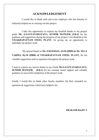 3
ACKNOWLEDGEMENT
I would like to thank each and every employee who has directly or
indirectly helped me in carrying out this project.
I take this opportunity to express my heartfelt thanks to my project
guide Mr. G.SATYANARAYANA, JUNIOR MANGER, (F&A) for his
guidance and suggestions during the progress of my project. I am thankful to the
VISAKHAPATNAM STEEL PLANT, for giving me an opportunity to
undertake my project work.
My special thanks to Mr. O.R.M.RAO, AGM (HRD) & Mr. M.L.S
VARMA, Dy.M (HRD) of VISAKHAPATNAM STEEL PLANT, for his
valuable suggestions and co-operation throughout the project work.
I want to express my sincere thanks to my Guide Mr.G.SATYANARAYANA,
JUNIOR MANGER, (F&A) for his constant moral support and valuable
guidance in successful completion of the project work.
Finally I would like to thank other faculty members for their extended co-
operation & suggestions which have helped a lot.
PRAKASH RAJIV S
 