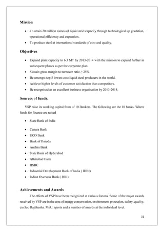 31
Mission
 To attain 20 million tonnes of liquid steel capacity through technological up gradation,
operational efficiency and expansion.
 To produce steel at international standards of cost and quality.
Objectives
 Expand plant capacity to 6.3 MT by 2013-2014 with the mission to expand further in
subsequent phases as per the corporate plan.
 Sustain gross margin to turnover ratio ≥ 25%
 Be amongst top 5 lowest cost liquid steel producers in the world.
 Achieve higher levels of customer satisfaction than competitors.
 Be recognised as an excellent business organisation by 2013-2014.
Sources of funds:
VSP raise its working capital from of 10 Bankers. The following are the 10 banks. Where
funds for finance are raised
 State Bank of India
 Canara Bank
 UCO Bank
 Bank of Baroda
 Andhra Bank
 State Bank of Hyderabad
 Allahabad Bank
 HSBC
 Industrial Development Bank of India ( IDBI)
 Indian Overseas Bank ( IOB)
Achievements and Awards
The efforts of VSP have been recognized at various forums. Some of the major awards
received by VSP are in the area of energy conservation, environment protection, safety, quality,
circles, Rajbhasha. MoU, sports and a number of awards at the individual level.
 