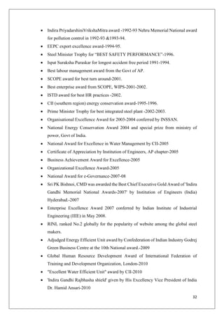 32
 Indira PriyadarshiniVrikshaMitra award -1992-93 Nehru Memorial National award
for pollution control in 1992-93 &1993-94.
 EEPC export excellence award-1994-95.
 Steel Minister Trophy for “BEST SAFETY PERFORMANCE”-1996.
 Ispat Suraksha Puraskar for longest accident free period 1991-1994.
 Best labour management award from the Govt of AP.
 SCOPE award for best turn around-2001.
 Best enterprise award from SCOPE, WIPS-2001-2002.
 ISTD award for best HR practices -2002.
 CII (southern region) energy conservation award-1995-1996.
 Prime Minister Trophy for best integrated steel plant -2002-2003.
 Organisational Excellence Award for 2003-2004 conferred by INSSAN.
 National Energy Conservation Award 2004 and special prize from ministry of
power, Govt of India.
 National Award for Excellence in Water Management by CII-2005
 Certificate of Appreciation by Institution of Engineers, AP chapter-2005
 Business Achievement Award for Excellence-2005
 Organizational Excellence Award-2005
 National Award for e-Governance-2007-08
 Sri PK Bishnoi, CMD was awarded the Best Chief Executive Gold Award of 'Indira
Gandhi Memorial National Awards-2007' by Institution of Engineers (India)
Hyderabad.-2007
 Enterprise Excellence Award 2007 conferred by Indian Institute of Industrial
Engineering (IIIE) in May 2008.
 RINL ranked No.2 globally for the popularity of website among the global steel
makers.
 Adjudged Energy Efficient Unit award by Confederation of Indian Industry Godrej
Green Business Centre at the 10th National award.-2009
 Global Human Resource Development Award of International Federation of
Training and Development Organization, London-2010
 "Excellent Water Efficient Unit" award by CII-2010
 'Indira Gandhi Rajbhasha shield' given by His Excellency Vice President of India
Dr. Hamid Ansari-2010
 