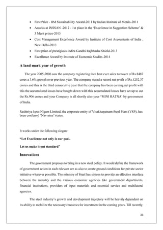 33
 First Prize - IIM Sustainability Award-2011 by Indian Institute of Metals-2011
 Awards at INSSAN -2012 - 1st place in the ‘Excellence in Suggestion Scheme’ &
3 Merit prizes-2013
 Cost Management Excellence Award by Institute of Cost Accountants of India ,
New Delhi-2013
 First prize of prestigious Indira Gandhi Rajbhasha Shield-2013
 Excellence Award by Institute of Economic Studies-2014
A land mark year of growth
The year 2005-2006 saw the company registering then best ever sales turnover of Rs.8482
cores a 3.6% growth over previous year. The company stated a record net profit of Rs.1252.37
crores and this is the third consecutive year that the company has been earning net profit with
this the accumulated losses have bought down with this accumulated losses have set up to out
the Rs.906 crores and your Company is all shortly also your “MINI RATNA’ by government
of India.
Rashtriya Ispat Nigam Limited, the corporate entity of Visakhapatnam Steel Plant (VSP), has
been conferred ‘Navratna’ status.
It works under the following slogan:
“Let Excellence not only is our goal.
Let us make it out standard”
Innovations
The government proposes to bring in a new steel policy. It would define the framework
of government action in each relevant are as also to create ground conditions for private sector
initiative whatever possible. The ministry of Steel has striven to provide an effective interface
between the industry and the various economic agencies like government departments,
financial institutions, providers of input materials and essential service and multilateral
agencies.
The steel industry’s growth and development trajectory will be heavily dependent on
its ability to mobilize the necessary resources for investment in the coming years. Till recently,
 