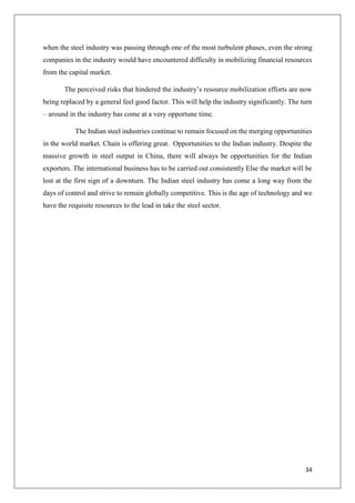 34
when the steel industry was passing through one of the most turbulent phases, even the strong
companies in the industry would have encountered difficulty in mobilizing financial resources
from the capital market.
The perceived risks that hindered the industry’s resource mobilization efforts are now
being replaced by a general feel good factor. This will help the industry significantly. The turn
– around in the industry has come at a very opportune time.
The Indian steel industries continue to remain focused on the merging opportunities
in the world market. Chain is offering great. Opportunities to the Indian industry. Despite the
massive growth in steel output in China, there will always be opportunities for the Indian
exporters. The international business has to be carried out consistently Else the market will be
lost at the first sign of a downturn. The Indian steel industry has come a long way from the
days of control and strive to remain globally competitive. This is the age of technology and we
have the requisite resources to the lead in take the steel sector.
 
