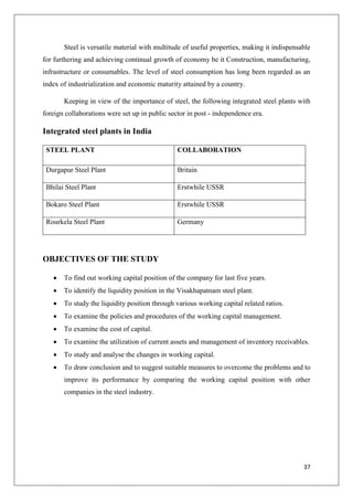 37
Steel is versatile material with multitude of useful properties, making it indispensable
for furthering and achieving continual growth of economy be it Construction, manufacturing,
infrastructure or consumables. The level of steel consumption has long been regarded as an
index of industrialization and economic maturity attained by a country.
Keeping in view of the importance of steel, the following integrated steel plants with
foreign collaborations were set up in public sector in post - independence era.
Integrated steel plants in India
STEEL PLANT COLLABORATION
Durgapur Steel Plant Britain
Bhilai Steel Plant Erstwhile USSR
Bokaro Steel Plant Erstwhile USSR
Rourkela Steel Plant Germany
OBJECTIVES OF THE STUDY
 To find out working capital position of the company for last five years.
 To identify the liquidity position in the Visakhapatnam steel plant.
 To study the liquidity position through various working capital related ratios.
 To examine the policies and procedures of the working capital management.
 To examine the cost of capital.
 To examine the utilization of current assets and management of inventory receivables.
 To study and analyse the changes in working capital.
 To draw conclusion and to suggest suitable measures to overcome the problems and to
improve its performance by comparing the working capital position with other
companies in the steel industry.
 
