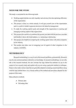 38
NEED FOR THE STUDY
The study is concerned for the following needs.
 Working capital decides not only liquidity and solvency but also operating efficiency
of the organization.
 This project is done as a whole entirely. It will give overall view of the organization
and it is useful in further expansion decision to be taken by management.
 To study the working capital needs and strength of the organization in meeting and
managing working capital of the organization.
 This project also useful as it combines the present year data with the previous year data
and thereby it shows the trend analysis, i.e. increasing or decreasing.
 This project also helpful in comparing the working capital status with other companies
in the industry.
 This project also takes care in comparing cost of capital of other companies in the
industry with RINL.
METHODOLOGY
Research methodology is a way to solve the research problems systematically. Research
may be one common parlance referred to as knowledge. In research methodology we not only
talk of the research methods, but also consider the logic behind the methods we use in the
content of our research study and explain why we are using a particular method or technique.
Hence in this study various steps that are generally adopted in studying research problem along
with the logic behind them. It is a broad outline of the method and procedure adopted for the
purpose of the study.
Data collection methods:
 Primary data
 Secondary data
 