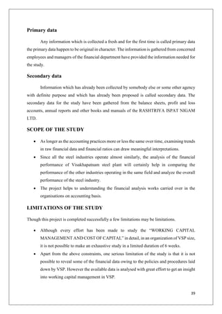 39
Primary data
Any information which is collected a fresh and for the first time is called primary data
the primary data happen to be original in character. The information is gathered from concerned
employees and managers of the financial department have provided the information needed for
the study.
Secondary data
Information which has already been collected by somebody else or some other agency
with definite purpose and which has already been proposed is called secondary data. The
secondary data for the study have been gathered from the balance sheets, profit and loss
accounts, annual reports and other books and manuals of the RASHTRIYA ISPAT NIGAM
LTD.
SCOPE OF THE STUDY
 As longer as the accounting practices more or less the same over time, examining trends
in raw financial data and financial ratios can draw meaningful interpretations.
 Since all the steel industries operate almost similarly, the analysis of the financial
performance of Visakhapatnam steel plant will certainly help in comparing the
performance of the other industries operating in the same field and analyze the overall
performance of the steel industry.
 The project helps to understanding the financial analysis works carried over in the
organisations on accounting basis.
LIMITATIONS OF THE STUDY
Though this project is completed successfully a few limitations may be limitations.
 Although every effort has been made to study the “WORKING CAPITAL
MANAGEMENT AND COST OF CAPITAL” in detail, in an organization of VSP size,
it is not possible to make an exhaustive study in a limited duration of 6 weeks.
 Apart from the above constraints, one serious limitation of the study is that it is not
possible to reveal some of the financial data owing to the policies and procedures laid
down by VSP. However the available data is analysed with great effort to get an insight
into working capital management in VSP.
 