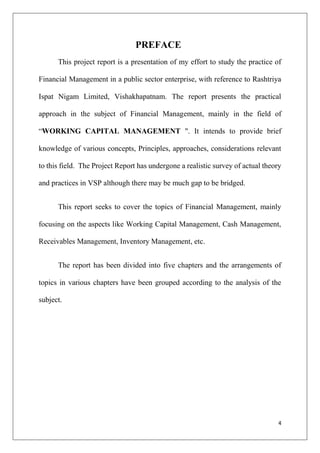 4
PREFACE
This project report is a presentation of my effort to study the practice of
Financial Management in a public sector enterprise, with reference to Rashtriya
Ispat Nigam Limited, Vishakhapatnam. The report presents the practical
approach in the subject of Financial Management, mainly in the field of
“WORKING CAPITAL MANAGEMENT ". It intends to provide brief
knowledge of various concepts, Principles, approaches, considerations relevant
to this field. The Project Report has undergone a realistic survey of actual theory
and practices in VSP although there may be much gap to be bridged.
This report seeks to cover the topics of Financial Management, mainly
focusing on the aspects like Working Capital Management, Cash Management,
Receivables Management, Inventory Management, etc.
The report has been divided into five chapters and the arrangements of
topics in various chapters have been grouped according to the analysis of the
subject.
 