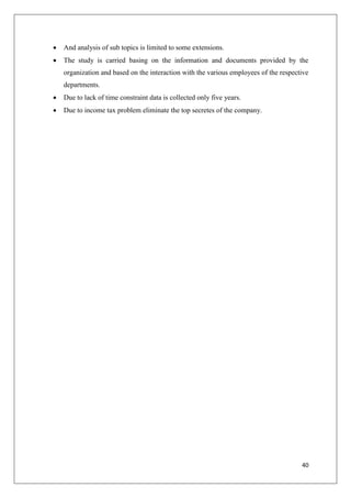 40
 And analysis of sub topics is limited to some extensions.
 The study is carried basing on the information and documents provided by the
organization and based on the interaction with the various employees of the respective
departments.
 Due to lack of time constraint data is collected only five years.
 Due to income tax problem eliminate the top secretes of the company.
 