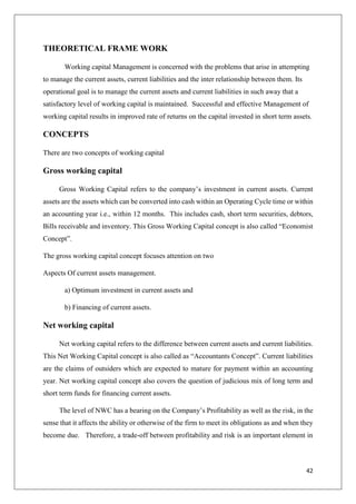 42
THEORETICAL FRAME WORK
Working capital Management is concerned with the problems that arise in attempting
to manage the current assets, current liabilities and the inter relationship between them. Its
operational goal is to manage the current assets and current liabilities in such away that a
satisfactory level of working capital is maintained. Successful and effective Management of
working capital results in improved rate of returns on the capital invested in short term assets.
CONCEPTS
There are two concepts of working capital
Gross working capital
Gross Working Capital refers to the company’s investment in current assets. Current
assets are the assets which can be converted into cash within an Operating Cycle time or within
an accounting year i.e., within 12 months. This includes cash, short term securities, debtors,
Bills receivable and inventory. This Gross Working Capital concept is also called “Economist
Concept”.
The gross working capital concept focuses attention on two
Aspects Of current assets management.
a) Optimum investment in current assets and
b) Financing of current assets.
Net working capital
Net working capital refers to the difference between current assets and current liabilities.
This Net Working Capital concept is also called as “Accountants Concept”. Current liabilities
are the claims of outsiders which are expected to mature for payment within an accounting
year. Net working capital concept also covers the question of judicious mix of long term and
short term funds for financing current assets.
The level of NWC has a bearing on the Company’s Profitability as well as the risk, in the
sense that it affects the ability or otherwise of the firm to meet its obligations as and when they
become due. Therefore, a trade-off between profitability and risk is an important element in
 
