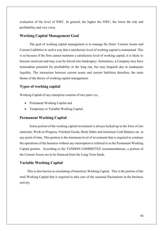 43
evaluation of the level of NWC. In general, the higher the NWC, the lower the risk and
profitability and vice versa.
Working Capital Management Goal
The goal of working capital management is to manage the firms’ Current Assets and
Current Liabilities in such a way that a satisfactory level of working capital is maintained. This
is so because if the firm cannot maintain a satisfactory level of working capital, it is likely to
become insolvent and may even be forced into bankruptcy. Sometimes, a Company may have
tremendous potential for profitability in the long run, but may languish due to inadequate
liquidity. The interaction between current assets and current liabilities therefore, the main
theme of the theory of working capital management.
Types of working capital
Working Capital of any enterprise consists of two parts viz.,
 Permanent Working Capital and
 Temporary or Variable Working Capital.
Permanent Working Capital
Some portion of the working capital investment is always locked-up in the form of raw
materials, Work-in-Progress, Finished Goods, Book Debts and minimum Cash Balance etc. at
any point of time. This portion is the minimum level of investment that is required to continue
the operations of the business without any interruption is referred to as the Permanent Working
Capital portion. According to the TANDON COMMITTEE recommendations, a portion of
the Current Assets are to be financed from the Long Term funds.
Variable Working Capital
This is also known as circulating of transitory Working Capital. This is the portion of the
total Working Capital that is required to take care of the seasonal fluctuations in the business
activity.
 