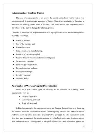 44
Determinants of Working Capital
The need of working capital is not always the same it varies from year to year or even
month-to-month depending upon a number of factors. There is no set of rules or formulate to
determine the working capital needs of the firm. Each factor has its own importance and its
importance of the factors changes for a firm over time.
In order to determine the proper amount of working capital of concern, the following factors
should be considered.
 Nature of business.
 Size of the business unit.
 Seasonal variation.
 Time consumed in manufacturing.
 Turnover of circulating capital.
 Need to stockpile raw material and finished goods.
 Growth and expansion.
 Business cycle fluctuations.
 Terms of purchase and sale.
 Pricing level changes.
 Inventory turnover.
 Dividend policy.
Approaches of Working Capital Determination
There are 3 well known types of deciding on the quantum of Working Capital
requirement. They are
 Hedging Approach
 Conservative Approach
 Trade off Approach
In Hedging approach, the core current assets are financed through long term funds and
the seasonal and other requirements are met from temporary sources. This approach is more
profitable and more risky. In the case of Conservative approach, the total requirement is met
from long term sources and the requirement due to cyclical and unforeseen situations are met
from short term funds. This approach is less profitable and less risky. Both these approaches
 