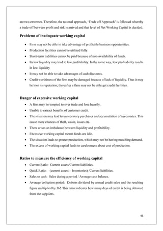 45
are two extremes. Therefore, the rational approach, ‘Trade off Approach’ is followed whereby
a trade-off between profit and risk is arrived and that level of Net Working Capital is decided.
Problems of inadequate working capital
 Firm may not be able to take advantage of profitable business opportunities.
 Production facilities cannot be utilized fully.
 Short-term liabilities cannot be paid because of non-availability of funds.
 Its low liquidity may lead to low profitability. In the same way, low profitability results
in low liquidity
 It may not be able to take advantages of cash discounts.
 Credit worthiness of the firm may be damaged because of lack of liquidity. Thus it may
be lose its reputation; thereafter a firm may not be able get credit facilities.
Danger of excessive working capital
 A firm may be tempted to over trade and lose heavily.
 Unable to extract benefits of customer credit.
 The situation may lead to unnecessary purchases and accumulation of inventories. This
cause more chances of theft, waste, losses etc.
 There arises an imbalance between liquidity and profitability.
 Excessive working capital means funds are idle.
 The situation leads to greater production, which may not be having matching demand.
 The excess of working capital leads to carelessness about cost of production.
Ratios to measure the efficiency of working capital
 Current Ratio: Current assets/Current liabilities.
 Quick Ratio: (current assets – Inventories) /Current liabilities.
 Sales to cash: Sales during a period / Average cash balance.
 Average collection period: Debtors dividend by annual credit sales and the resulting
figure multiplied by 365.This ratio indicates how many days of credit is being obtained
from the suppliers.
 