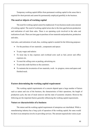 49
Temporary working capital differs from permanent working capital in the sense that is
required for short periods and cannot be permanently employed gainfully in the business.
The need or objects of working capital
The need for working capital cannot be emphasized. Every business needs some amount
of working capital. The need of working capital arises due to the time gap between production
and realization of cash from sales. There is an operating cycle involved in the sales and
realization of cash. There are time gaps in purchase of raw materials and production, production
and sales,
And sales, and realization of cash, thus, working capital is needed for the following purposes:
 For the purchase of raw materials , components and spaces
 To pay wages and salaries
 To incur day to day expenses and overhead costs such as fuel, power and office
expenses etc.
 To meet the selling costs as packing, advertising etc.
 To provide credit facilities to the customers.
 To maintain the inventories of raw materials, work –in- progress, stores and spares and
finished stock.
Factors determining the working capital requirement
The working capital requirements of a concern depend upon a large number of factors
such as nature and size of the business, the characteristics of their operations, the length of
production cycle, the rate of stock turnover and the state of economic situation. However the
following are the important factors generally influencing the working capital requirements.
Nature or characteristics of a business
The nature and the working capital requirement of enterprises are interlinked. While a
manufacturing industry has a long cycle of operation of the working capital, the same would
be short in an enterprises involve in providing services. The amount required also varies as per
 
