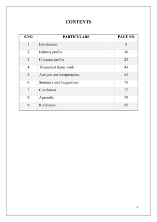 5
CONTENTS
S.NO PARTICULARS PAGE NO
1 Introduction 8
2 Industry profile 16
3 Company profile 25
4 Theoretical frame work 43
5 Analysis and Interpretation 62
6 Summary and Suggestions 75
7 Conclusion 77
8 Appendix 79
9 References 95
 
