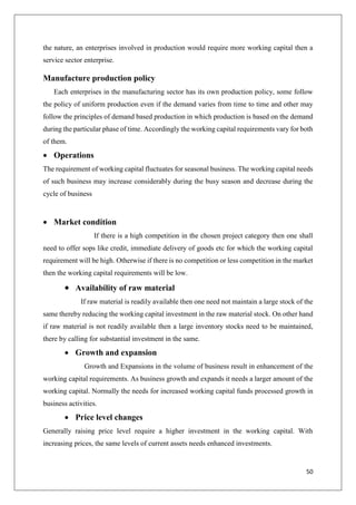 50
the nature, an enterprises involved in production would require more working capital then a
service sector enterprise.
Manufacture production policy
Each enterprises in the manufacturing sector has its own production policy, some follow
the policy of uniform production even if the demand varies from time to time and other may
follow the principles of demand based production in which production is based on the demand
during the particular phase of time. Accordingly the working capital requirements vary for both
of them.
 Operations
The requirement of working capital fluctuates for seasonal business. The working capital needs
of such business may increase considerably during the busy season and decrease during the
cycle of business
 Market condition
If there is a high competition in the chosen project category then one shall
need to offer sops like credit, immediate delivery of goods etc for which the working capital
requirement will be high. Otherwise if there is no competition or less competition in the market
then the working capital requirements will be low.
 Availability of raw material
If raw material is readily available then one need not maintain a large stock of the
same thereby reducing the working capital investment in the raw material stock. On other hand
if raw material is not readily available then a large inventory stocks need to be maintained,
there by calling for substantial investment in the same.
 Growth and expansion
Growth and Expansions in the volume of business result in enhancement of the
working capital requirements. As business growth and expands it needs a larger amount of the
working capital. Normally the needs for increased working capital funds processed growth in
business activities.
 Price level changes
Generally raising price level require a higher investment in the working capital. With
increasing prices, the same levels of current assets needs enhanced investments.
 