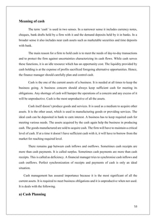 53
Meaning of cash
The term ‘cash’ is used in two senses. In a narrower sense it includes currency notes,
cheques, bank drafts held by a firm with it and the demand deposits held by it in banks. In a
broader sense it also includes near cash assets such as marketable securities and time deposits
with bank.
The main reason for a firm to hold cash is to meet the needs of day-to-day transactions
and to protect the firm against uncertainties characterizing its cash flows. While cash serves
these functions, it is an idle resource which has an opportunity cost. The liquidity provided by
cash holding is at the expense of profits sacrificed foregoing alternative opportunities. Hence,
the finance manager should carefully plan and control cash.
Cash is the one of the current assets of a business. It is needed at all times to keep the
business going. A business concern should always keep sufficient cash for meeting its
obligations. Any shortage of cash will hamper the operations of a concern and any excess of it
will be unproductive. Cash is the most unproductive of all the assets.
Cash itself doesn’t produce goods and services. It is used as a medium to acquire other
assets. It is the other asset, which is used in manufacturing goods or providing services. The
ideal cash can be deposited in bank to earn interest. A business has to keep required cash for
meeting various needs. The assets acquired by the cash again help the business in producing
cash. The goods manufactured are sold to acquire cash. The firm will have to maintain a critical
level of cash. If at a time it doesn’t have sufficient cash with it, it will have to borrow from the
market for reaching required level.
There remains gap between cash inflows and outflows. Sometimes cash receipts are
more than cash payments. It is called surplus. Sometimes cash payments are more than cash
receipts. This is called as deficiency. A financial manager tries to synchronise cash inflows and
cash outflows. Perfect synchronization of receipts and payments of cash is only an ideal
situation.
Cash management has assured importance because it is the most significant of all the
current assets. It is required to meet business obligations and it is unproductive when not used.
It is deals with the following.
a) Cash Planning
 