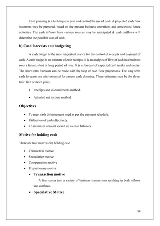 54
Cash planning is a technique to plan and control the use of cash. A projected cash flow
statement may be prepared, based on the present business operations and anticipated future
activities. The cash inflows from various sources may be anticipated & cash outflows will
determine the possible uses of cash.
b) Cash forecasts and budgeting
A cash budget is the most important device for the control of receipts and payment of
cash. A cash budget is an estimate of cash receipts. It is an analysis of flow of cash in a business
over a future, short or long period of time. It is a forecast of expected cash intake and outlay.
The short-term forecasts can be made with the help of cash flow projections. The long-term
cash forecasts are also essential for proper cash planning. These estimates may be for three,
four, five or more years.
 Receipts and disbursements method.
 Adjusted net income method.
Objectives
 To meet cash disbursement need as per the payment schedule.
 Utilization of cash effectively.
 To minimize amount locked up as cash balances.
Motive for holding cash
There are four motives for holding cash
 Transaction motive
 Speculative motive
 Compensation motive
 Precautionary motive
 Transaction motive
A firm enters into a variety of business transactions resulting in both inflows
and outflows.
 Speculative Motive
 