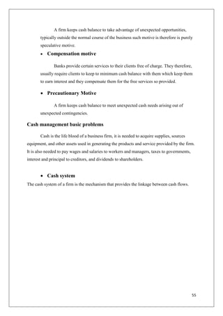 55
A firm keeps cash balance to take advantage of unexpected opportunities,
typically outside the normal course of the business such motive is therefore is purely
speculative motive.
 Compensation motive
Banks provide certain services to their clients free of charge. They therefore,
usually require clients to keep to minimum cash balance with them which keep them
to earn interest and they compensate them for the free services so provided.
 Precautionary Motive
A firm keeps cash balance to meet unexpected cash needs arising out of
unexpected contingencies.
Cash management basic problems
Cash is the life blood of a business firm, it is needed to acquire supplies, sources
equipment, and other assets used in generating the products and service provided by the firm.
It is also needed to pay wages and salaries to workers and managers, taxes to governments,
interest and principal to creditors, and dividends to shareholders.
 Cash system
The cash system of a firm is the mechanism that provides the linkage between cash flows.
 