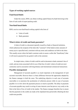 58
Types of working capital sources
Fund based limits
Under this source, RINL can obtain working capital finance by bank borrowing in the
form of cash credit of export packing credit.
Non-fund based limits
RINL receives non-fund based working capital in the form of
 Letter of credit
 Bank guarantee
What is letter of credit and bank guarantee?
A letter of credit is a document typically issued by a bank or financial institution,
which authorizes the recipient of the letter (the "customer" of the bank) to draw amounts of
money up to a specified total, consistent with any terms and conditions set forth in the letter.
This usually occurs where the bank's customer seeks to assure a seller (the "beneficiary") that
it will receive payment for any goods it sells to the customer.
In simple terms, a letter of credit could be said to document a bank customer's line of
credit, and any terms associated with its use of that line of credit. Letters of credit are most
commonly used in association with long-distance and international commercial transactions.
Payables management
Management of accounts payable is as much important as the management of such
accounts receivable. However there is a basic difference between the approaches adopted by
the finance manager in both the cases. The underlying objective in such case of accounts
receivables is to maximize the acceleration of collection process while in case of accounts
payable it is to slow down the payments process as much as possible. The delay in payments
of accounts payable may result in saving of some interests costs but proves very costly to the
firm in the form of loss of credit in the market. The finance manager therefore has to ensure
that the payments to the credits are made at the stipulated time period after obtaining the best
credit term possible.
 