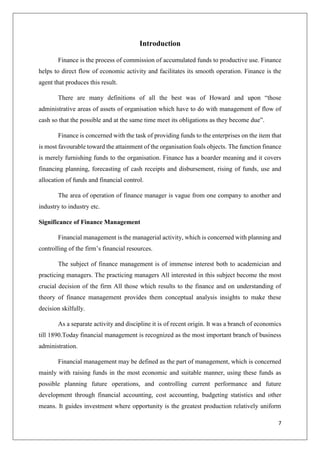 7
Introduction
Finance is the process of commission of accumulated funds to productive use. Finance
helps to direct flow of economic activity and facilitates its smooth operation. Finance is the
agent that produces this result.
There are many definitions of all the best was of Howard and upon “those
administrative areas of assets of organisation which have to do with management of flow of
cash so that the possible and at the same time meet its obligations as they become due”.
Finance is concerned with the task of providing funds to the enterprises on the item that
is most favourable toward the attainment of the organisation foals objects. The function finance
is merely furnishing funds to the organisation. Finance has a boarder meaning and it covers
financing planning, forecasting of cash receipts and disbursement, rising of funds, use and
allocation of funds and financial control.
The area of operation of finance manager is vague from one company to another and
industry to industry etc.
Significance of Finance Management
Financial management is the managerial activity, which is concerned with planning and
controlling of the firm’s financial resources.
The subject of finance management is of immense interest both to academician and
practicing managers. The practicing managers All interested in this subject become the most
crucial decision of the firm All those which results to the finance and on understanding of
theory of finance management provides them conceptual analysis insights to make these
decision skilfully.
As a separate activity and discipline it is of recent origin. It was a branch of economics
till 1890.Today financial management is recognized as the most important branch of business
administration.
Financial management may be defined as the part of management, which is concerned
mainly with raising funds in the most economic and suitable manner, using these funds as
possible planning future operations, and controlling current performance and future
development through financial accounting, cost accounting, budgeting statistics and other
means. It guides investment where opportunity is the greatest production relatively uniform
 