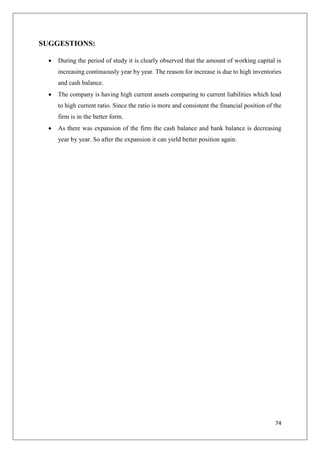 74
SUGGESTIONS:
 During the period of study it is clearly observed that the amount of working capital is
increasing continuously year by year. The reason for increase is due to high inventories
and cash balance.
 The company is having high current assets comparing to current liabilities which lead
to high current ratio. Since the ratio is more and consistent the financial position of the
firm is in the better form.
 As there was expansion of the firm the cash balance and bank balance is decreasing
year by year. So after the expansion it can yield better position again.
 
