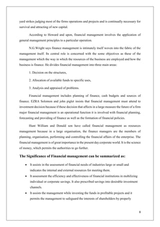 8
yard strikes judging most of the firms operations and projects and is continually necessary for
survival and attracting of new capital.
According to Howard and upon, financial management involves the application of
general management principles to a particular operation.
N.G.Wright says finance management is intimately itself woven into the fabric of the
management itself. Its central role is concerned with the some objectives as these of the
management which the way in which the resources of the business are employed and how the
business is finance. He divides financial management into three main areas:
1. Decision on the structures,
2. Allocation of available funds to specific uses,
3. Analysis and appraised of problems.
Financial management includes planning of finance, cash budgets and sources of
finance. EZRA Solomon and john piglet insists that financial management must attend to
investment decision because if these decision that affects in a large measure the future of a firm
major financial management is an operational function it is involved with financial planning,
forecasting and providing of finance as well as the formation of financial policies.
Hunt William and Donald son have called financial management as resources
management because in a large organisation, the finance managers are the members of
planning, organisation, performing and controlling the financial affairs of the enterprise. The
financial management is of great importance in the present day corporate world. It is the science
of money, which permits the authorities to go further.
The Significance of Financial management can be summarized as:
 It assists in the assessment of financial needs of industries large or small and
indicates the internal and external resources for meeting them.
 It assessment the efficiency and effectiveness of financial institutions in mobilizing
individual or corporate savings. It also prescribed savings into desirable investment
channels.
 It assists the management while investing the funds in profitable projects and it
permits the management to safeguard the interests of shareholders by properly
 