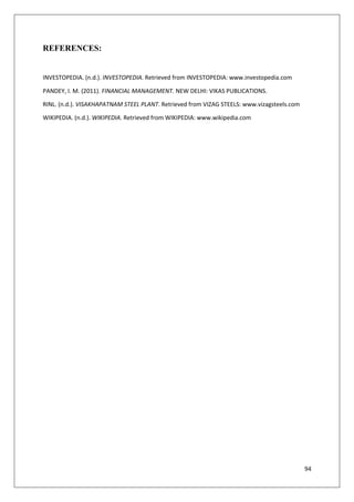 94
REFERENCES:
INVESTOPEDIA. (n.d.). INVESTOPEDIA. Retrieved from INVESTOPEDIA: www.investopedia.com
PANDEY, I. M. (2011). FINANCIAL MANAGEMENT. NEW DELHI: VIKAS PUBLICATIONS.
RINL. (n.d.). VISAKHAPATNAM STEEL PLANT. Retrieved from VIZAG STEELS: www.vizagsteels.com
WIKIPEDIA. (n.d.). WIKIPEDIA. Retrieved from WIKIPEDIA: www.wikipedia.com
 