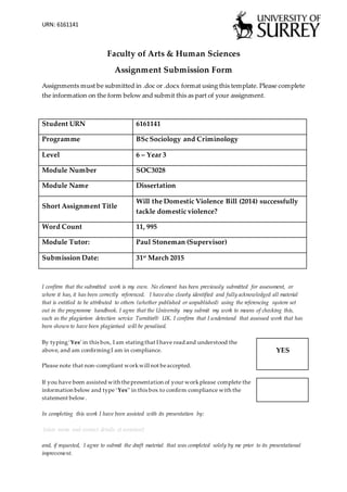 URN: 6161141
Faculty of Arts & Human Sciences
Assignment Submission Form
Assignments must be submitted in .doc or .docx format using this template. Please complete
the information on the form below and submit this as part of your assignment.
Student URN 6161141
Programme BSc Sociology and Criminology
Level 6 – Year 3
Module Number SOC3028
Module Name Dissertation
Short Assignment Title
Will the Domestic Violence Bill (2014) successfully
tackle domestic violence?
Word Count 11, 995
Module Tutor: Paul Stoneman (Supervisor)
Submission Date: 31st
March 2015
I confirm that the submitted work is my own. No element has been previously submitted for assessment, or
where it has, it has been correctly referenced. I have also clearly identified and fully acknowledged all material
that is entitled to be attributed to others (whether published or unpublished) using the referencing system set
out in the programme handbook. I agree that the University may submit my work to means of checking this,
such as the plagiarism detection service Turnitin® UK. I confirm that I understand that assessed work that has
been shown to have been plagiarised will be penalised.
By typing‘Yes’ in this box, I am statingthat I have read and understood the
above, and am confirmingI am in compliance.
Please note that non-compliant workwill not beaccepted.
YES
If you have been assisted with thepresentation of your workplease complete the
information below and type ‘Yes’’ in this box to confirm compliance with the
statement below.
In completing this work I have been assisted with its presentation by:
[state name and contact details of assistant]
and, if requested, I agree to submit the draft material that was completed solely by me prior to its presentational
improvement.
 