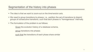 Segmentation of the history into phases
 The idea is that we want to zoom-out on the time/version axis.
 We need to group transitions to phases, i.e., partition the set of transitions to disjoint
groups of consecutive transitions, such that each phases is “homogeneous” internally
 The formulation of the problem is as follows:
Given the evolution history of a database schema,
group transitions into phases
such that the transitions of each phase share similar
16
 