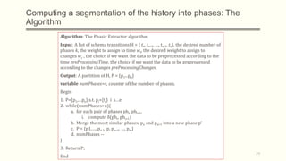 Computing a segmentation of the history into phases: The
Algorithm
Algorithm: The Phasic Extractor algorithm
Input: A list of schema transitions H = { ts, ts+1, …, te-1, te}, the desired number of
phases k, the weight to assign to time wt, the desired weight to assign to
changes wc , the choice if we want the data to be preprocessed according to the
time preProcessingTime, the choice if we want the data to be preprocessed
according to the changes preProcessingChanges.
Output: A partition of H, P = {p1...pk}
variable numPhases=e, counter of the number of phases.
Begin
1. P={p1,…pe} s.t. pi={ti} i s…e
2. while(numPhases>k){
a. for each pair of phases phi, phi+1,
i. compute δ(phi, phi+1)
b. Merge the most similar phases, pa and pa+1 into a new phase p’
c. P = {p1,…, pa-1, p, pa+1, …, pm}
d. numPhases --
}
3. Return P;
End
21
 
